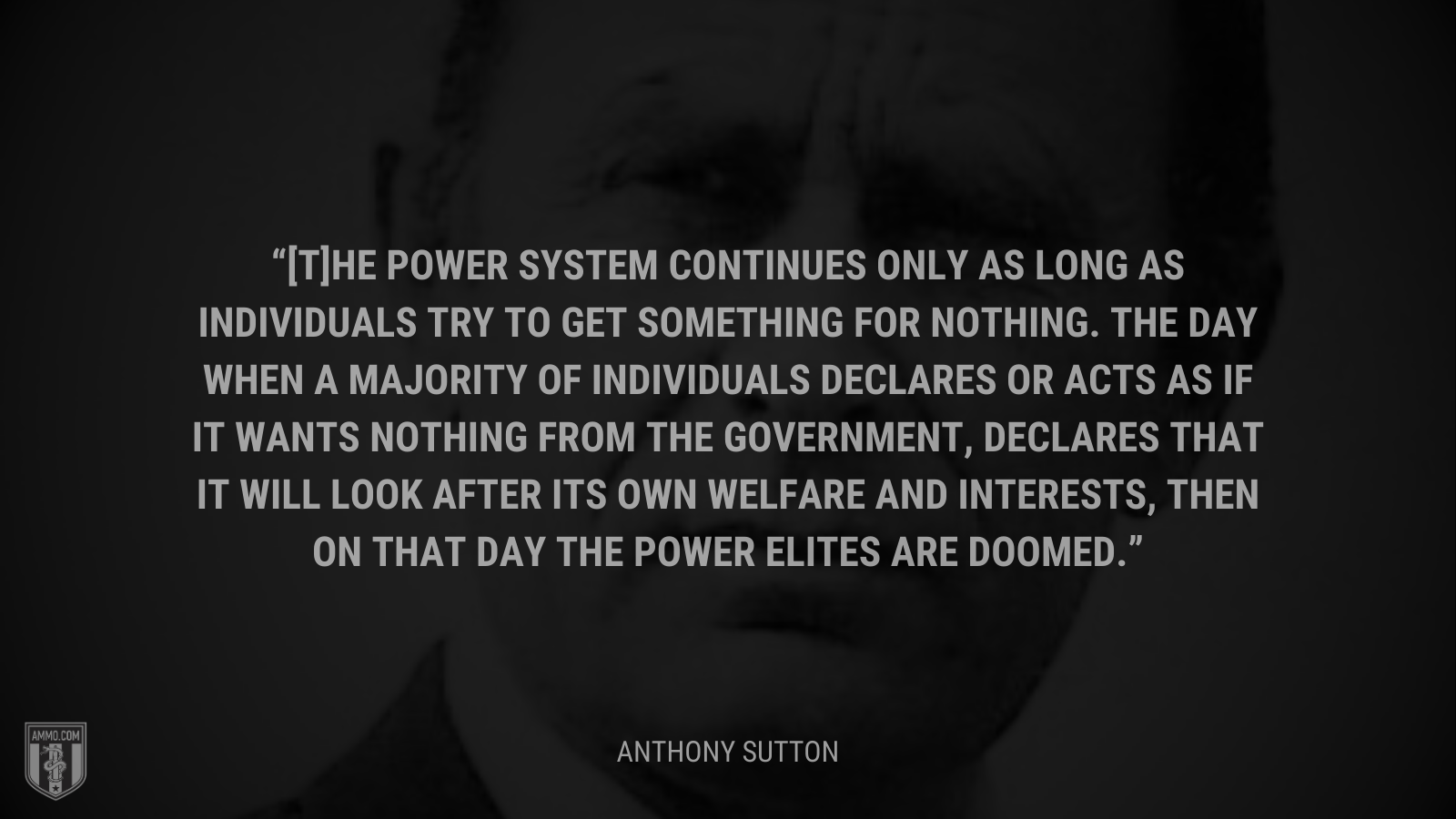 &ldquo;[T]he power system continues only as long as individuals try to get something for nothing. The day when a majority of individuals declares or acts as if it wants nothing from the government, declares that it will look after its own welfare and interests, then on that day the power elites are doomed.&rdquo; - Anthony Sutton