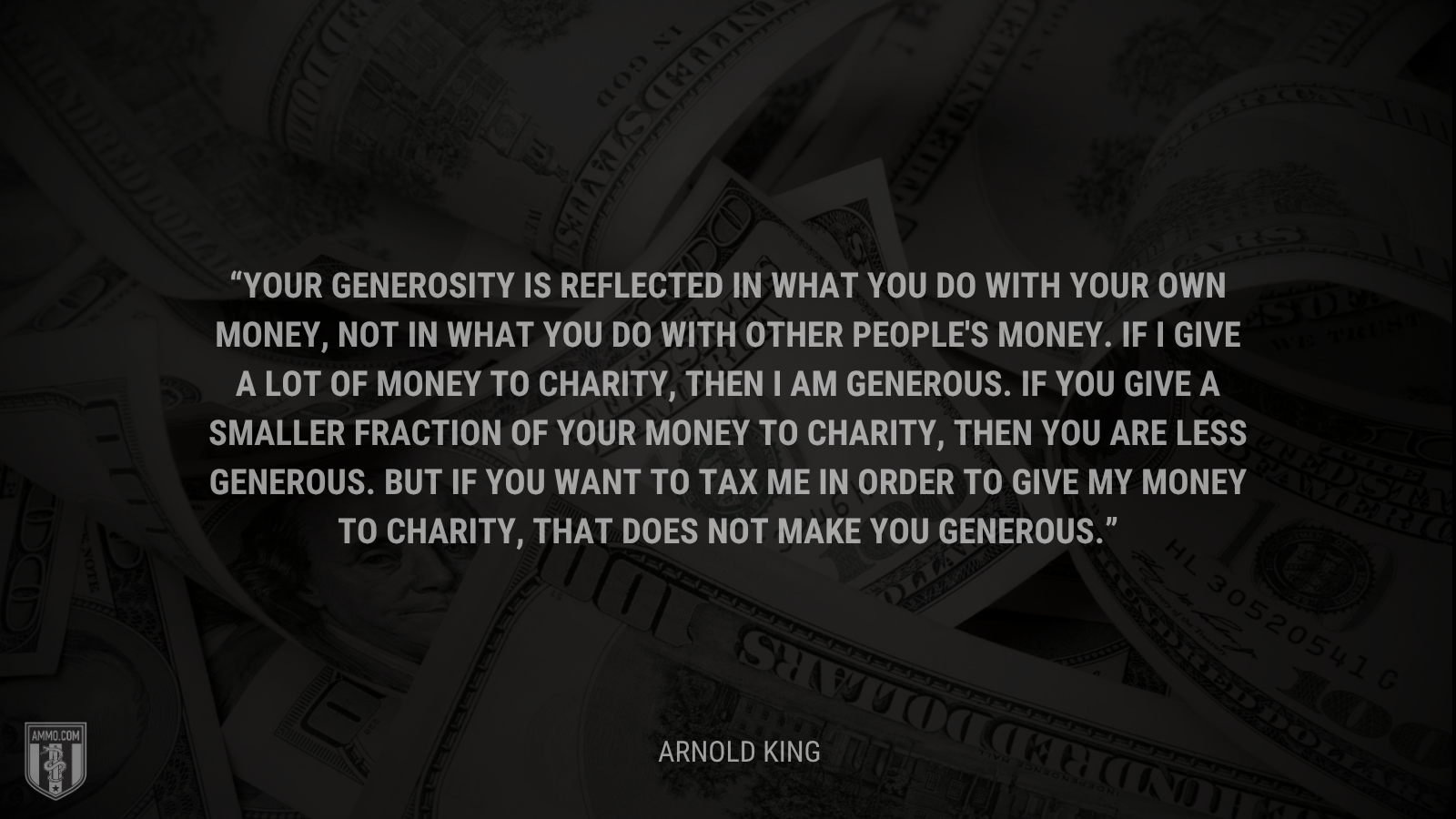 &ldquo;Your generosity is reflected in what you do with your own money, not in what you do with other people's money. If I give a lot of money to charity, then I am generous. If you give a smaller fraction of your money to charity, then you are less generous. But if you want to tax me in order to give my money to charity, that does not make you generous.&rdquo; - Arnold King
