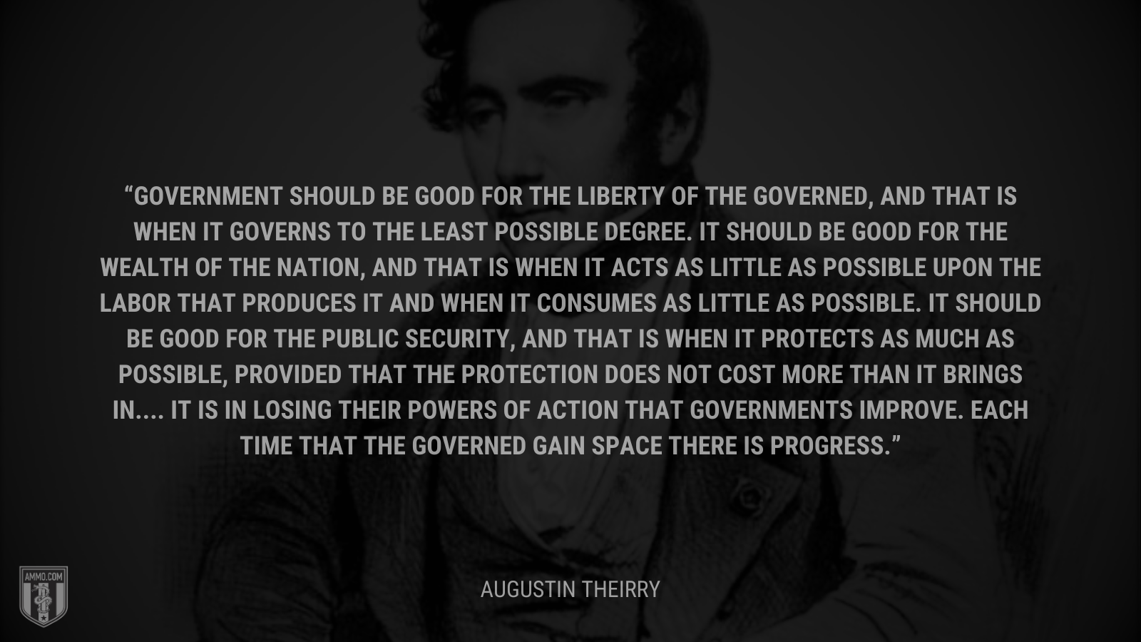 &ldquo;Government should be good for the liberty of the governed, and that is when it governs to the least possible degree. It should be good for the wealth of the nation, and that is when it acts as little as possible upon the labor that produces it and when it consumes as little as possible. It should be good for the public security, and that is when it protects as much as possible, provided that the protection does not cost more than it brings in.... It is in losing their powers of action that governments improve. Each time that the governed gain space there is progress.&rdquo; - Augustin Theirry