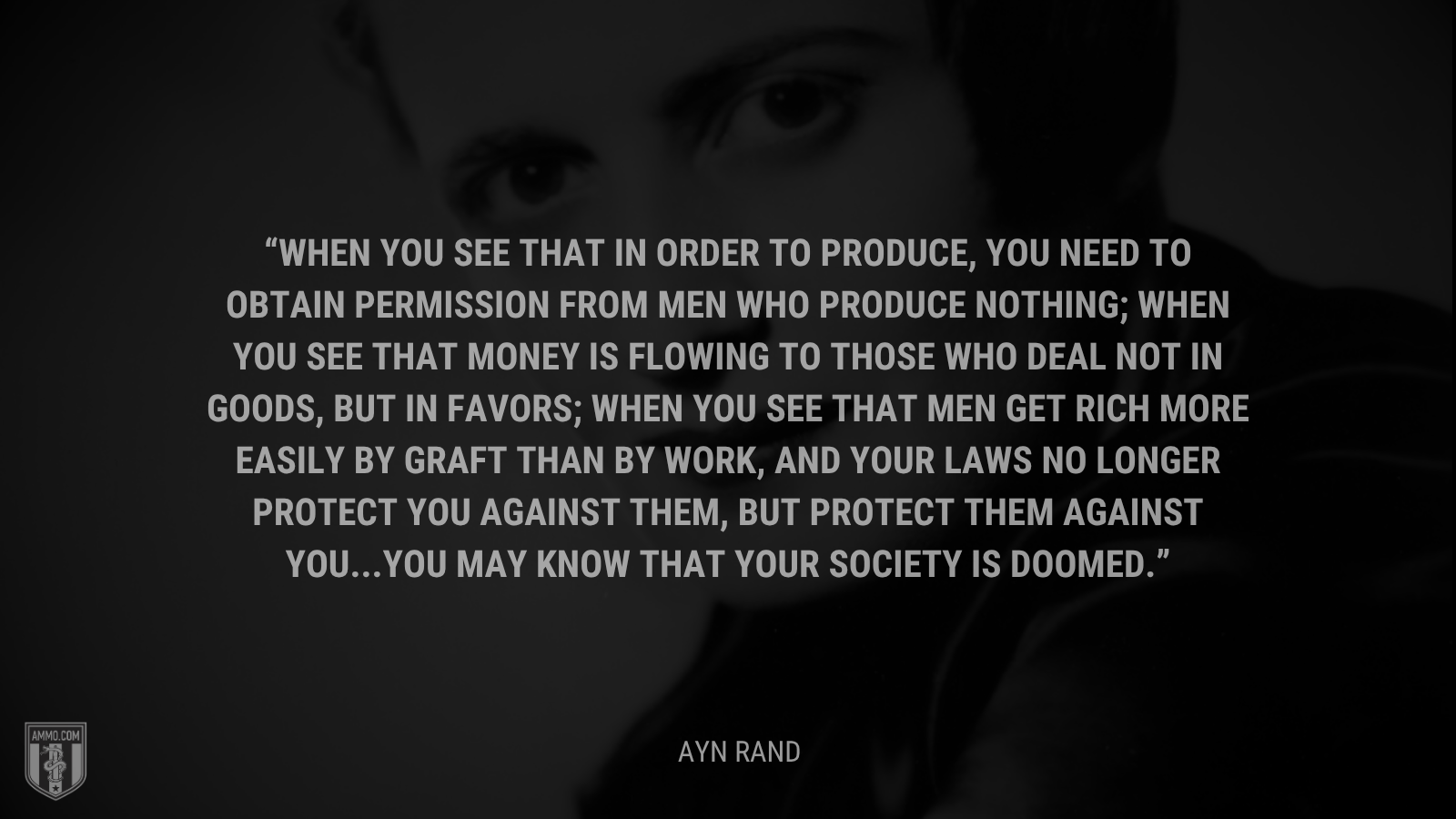 &ldquo;When you see that in order to produce, you need to obtain permission from men who produce nothing; when you see that money is flowing to those who deal not in goods, but in favors; when you see that men get rich more easily by graft than by work, and your laws no longer protect you against them, but protect them against you...you may know that your society is doomed.&rdquo; - Ayn Rand