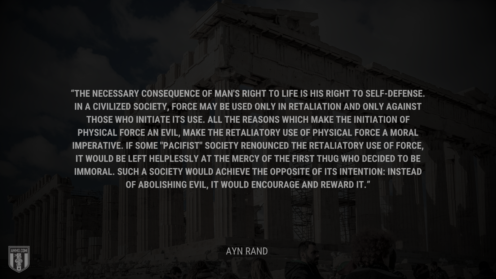 &ldquo;The necessary consequence of man's right to life is his right to self-defense. In a civilized society, force may be used only in retaliation and only against those who initiate its use. All the reasons which make the initiation of physical force an evil, make the retaliatory use of physical force a moral imperative. If some 