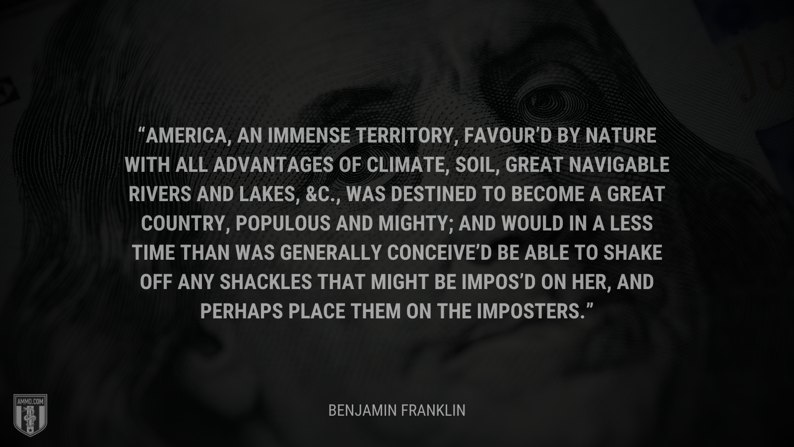 &ldquo;America, an immense territory, favour’d by nature with all advantages of climate, soil, great navigable rivers and lakes, &c., was destined to become a great country, populous and mighty; and would in a less time than was generally conceive’d be able to shake off any shackles that might be impos’d on her, and perhaps place them on the imposters.&rdquo; - Benjamin Franklin