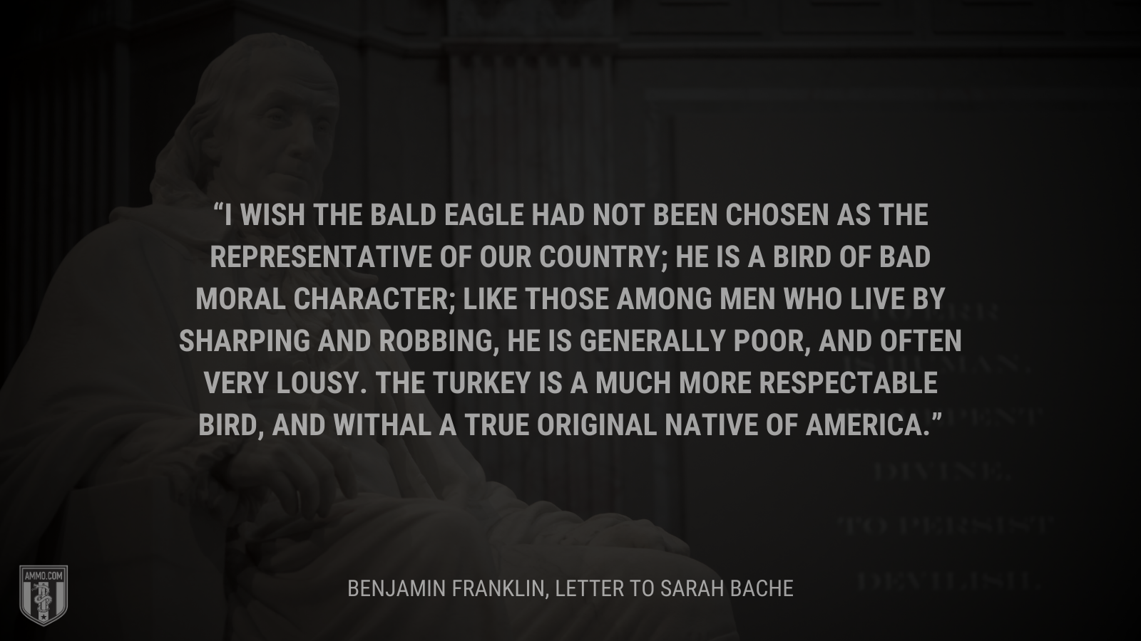 &ldquo;I wish the bald eagle had not been chosen as the representative of our country; he is a bird of bad moral character; like those among men who live by sharping and robbing, he is generally poor, and often very lousy. The turkey is a much more respectable bird, and withal a true original native of America.&rdquo; - Benjamin Franklin