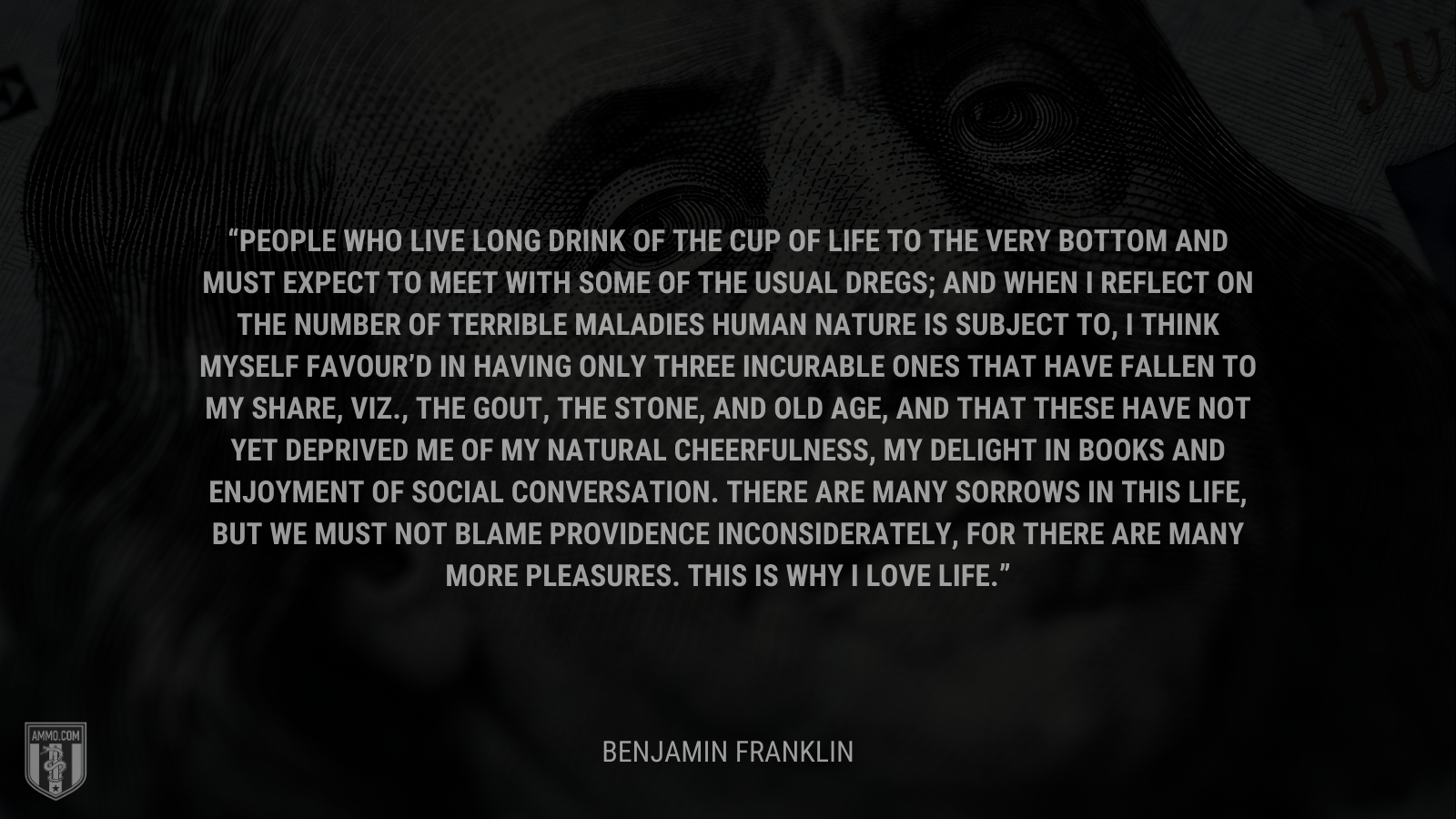 &ldquo;People who live long drink of the cup of life to the very bottom and must expect to meet with some of the usual dregs;  and when I reflect on the number of terrible maladies human nature is subject to, I think myself favour’d in having only three incurable ones that have fallen to my share, viz., the gout, the stone, and old age, and that these have not yet deprived me of my natural cheerfulness, my delight in books and enjoyment of social conversation. There are many sorrows in this life, but we must not blame Providence inconsiderately, for there are many more pleasures. This is why I love life.&rdquo; - Benjamin Franklin