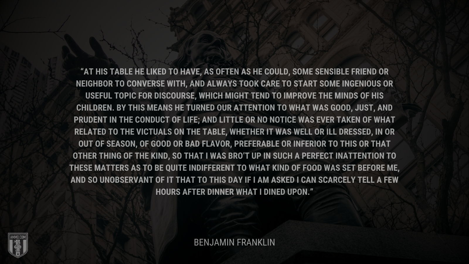 &ldquo;At his table he liked to have, as often as he could, some sensible friend or neighbor to converse with, and always took care to start some ingenious or useful topic for discourse, which might tend to improve the minds of his children. By this means he turned our attention to what was good, just, and prudent in the conduct of life; and little or no notice was ever taken of what related to the victuals on the table, whether it was well or ill dressed, in or out of season, of good or bad flavor, preferable or inferior to this or that other thing of the kind, so that I was bro’t up in such a perfect inattention to these matters as to be quite indifferent to what kind of food was set before me, and so unobservant of it that to this day if I am asked I can scarcely tell a few hours after dinner what I dined upon.&rdquo; - Benjamin Franklin