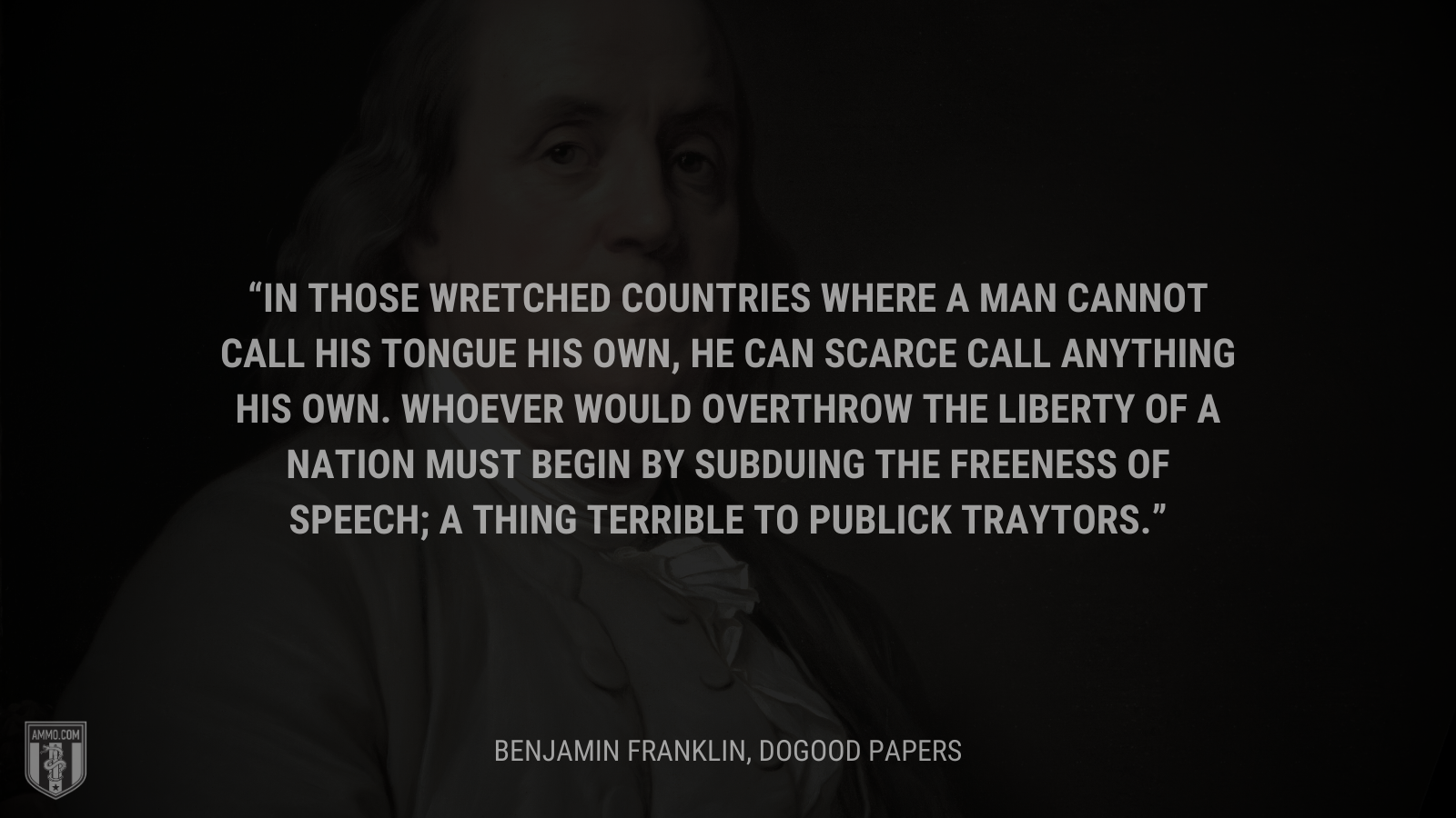 &ldquo;In those wretched countries where a man cannot call his tongue his own, he can scarce call anything his own. Whoever would overthrow the liberty of a nation must begin by subduing the freeness of speech; a thing terrible to publick traytors.&rdquo; - Benjamin Franklin