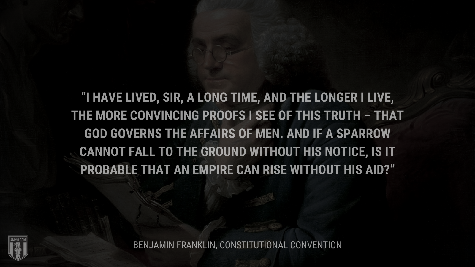 &ldquo;I have lived, Sir, a long time, and the longer I live, the more convincing proofs I see of this truth – that God Governs the affairs of men. And if a sparrow cannot fall to the ground without His notice, is it probable that an empire can rise without His aid?&rdquo; - Benjamin Franklin