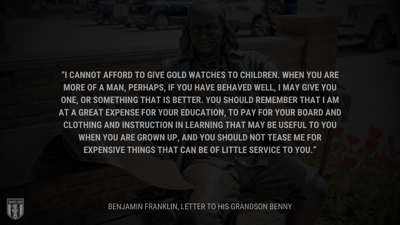 &ldquo;I cannot afford to give gold watches to children. When you are more of a man, perhaps, if you have behaved well, I may give you one, or something that is better. You should remember that I am at a great expense for your education, to pay for your board and clothing and instruction in learning that may be useful to you when you are grown up, and you should not tease me for expensive things that can be of little service to you.&rdquo; - Benjamin Franklin