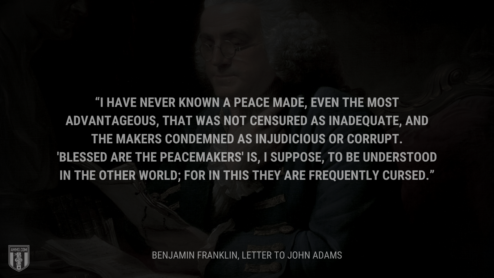 &ldquo;I have never known a peace made, even the most advantageous, that was not censured as inadequate, and the makers condemned as injudicious or corrupt. 'Blessed are the peacemakers' is, I suppose, to be understood in the other world; for in this they are frequently cursed.&rdquo; - Benjamin Franklin