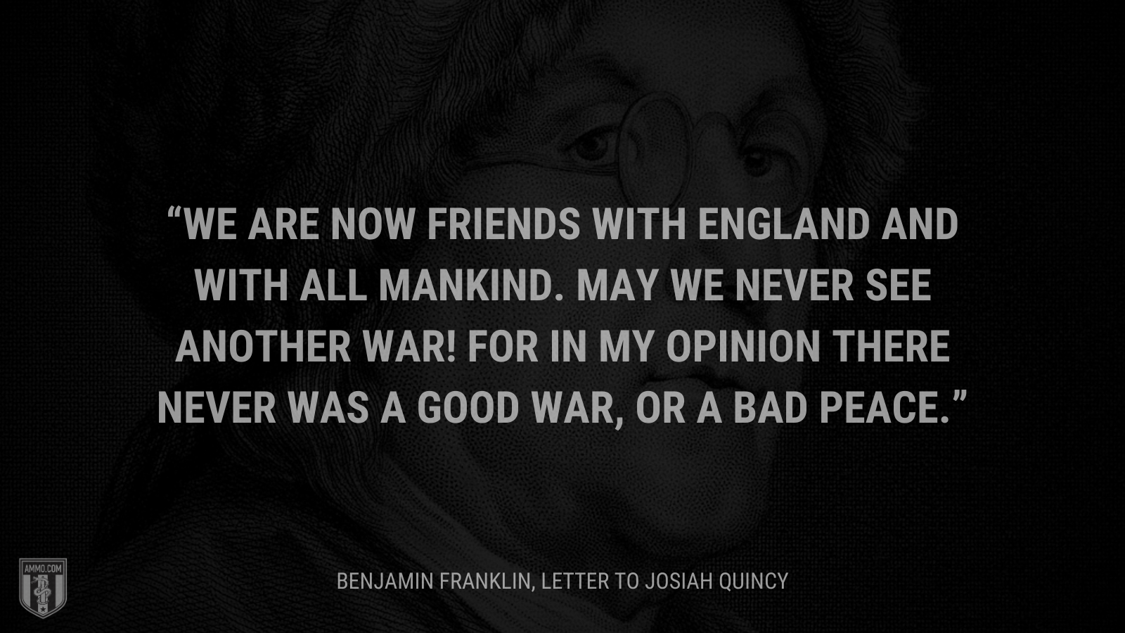 &ldquo;We are now Friends with England and with all Mankind. May we never see another War! for in my Opinion there never was a good War, or a bad Peace.&rdquo; - Benjamin Franklin