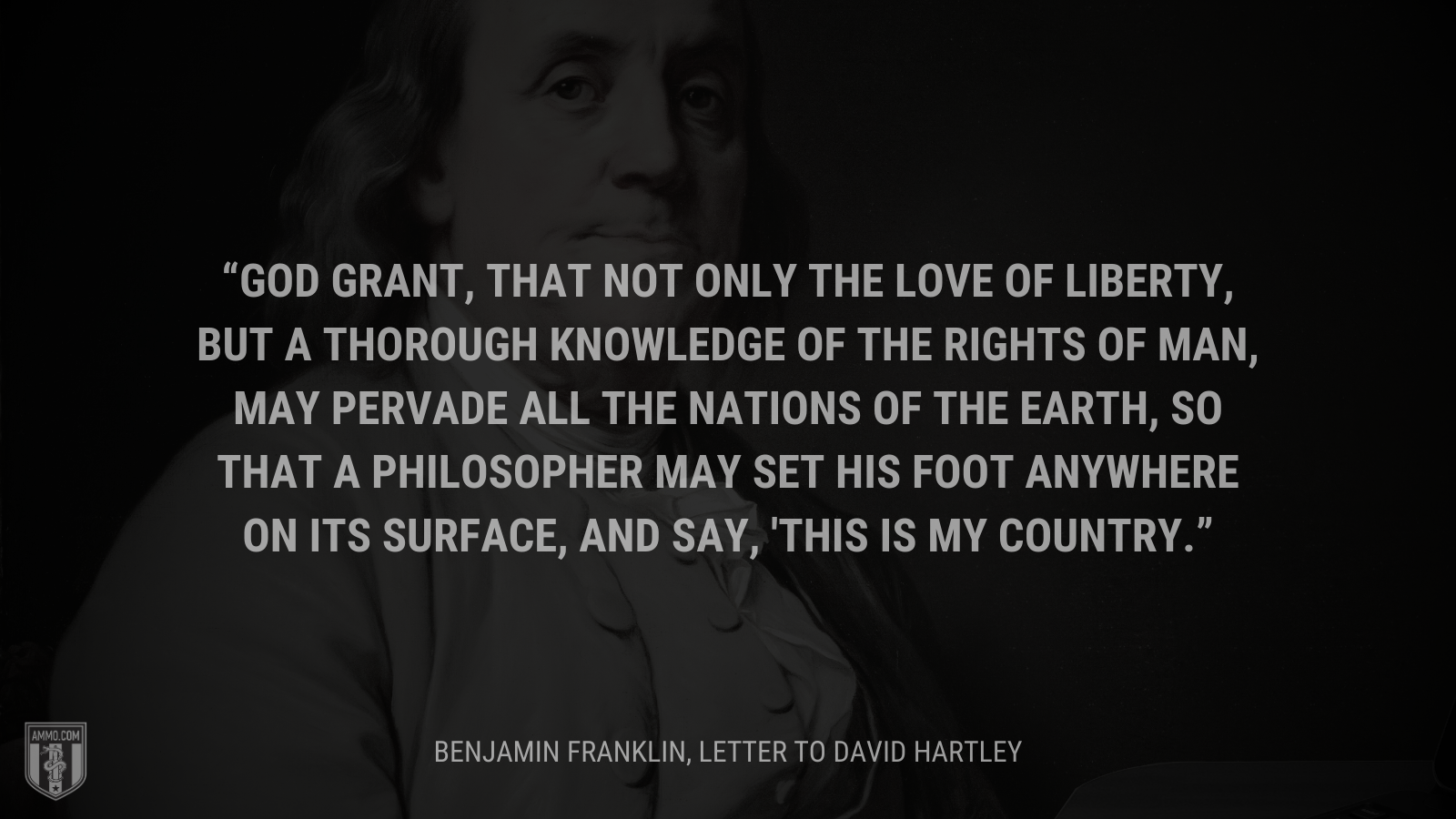 &ldquo;God grant, that not only the Love of Liberty, but a thorough Knowledge of the Rights of Man, may pervade all the Nations of the Earth, so that a Philosopher may set his Foot anywhere on its Surface, and say, 'This is my Country.&rdquo; - Benjamin Franklin