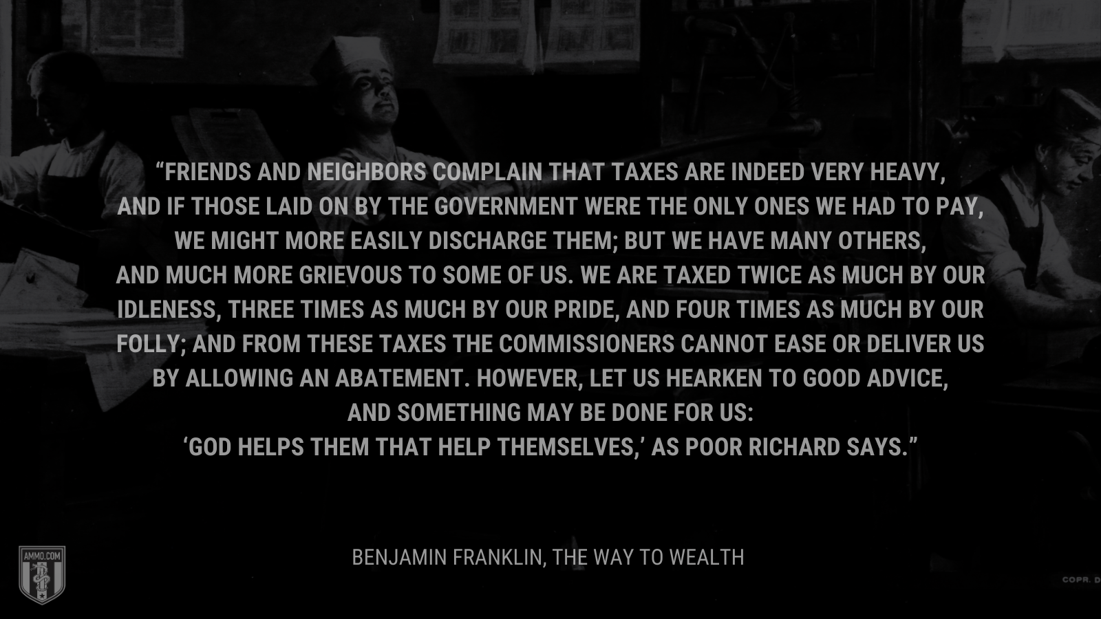 &ldquo;Friends and neighbors complain that taxes are indeed very heavy, and if those laid on by the government were the only ones we had to pay, we might more easily discharge them; but we have many others, and much more grievous to some of us. We are taxed twice as much by our idleness, three times as much by our pride, and four times as much by our folly; and from these taxes the commissioners cannot ease or deliver us by allowing an abatement. However, let us hearken to good advice, and something may be done for us: 'God helps them that help themselves,' as Poor Richard says.&rdquo; - Benjamin Franklin