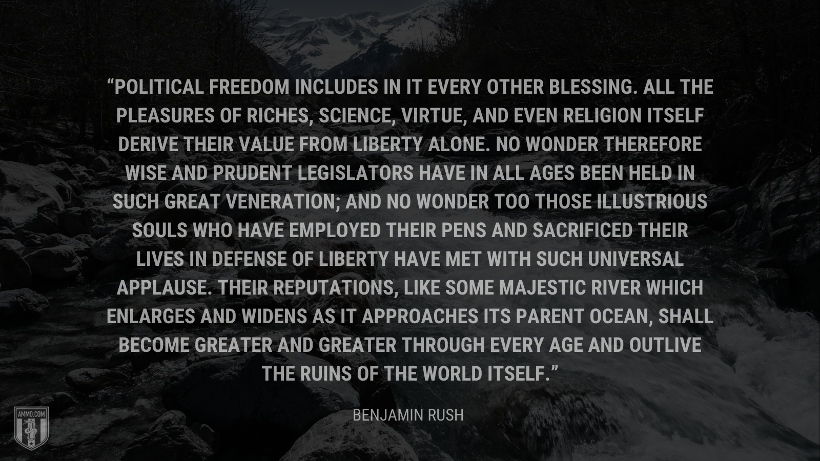 &ldquo;Political freedom includes in it every other blessing. All the pleasures of riches, science, virtue, and even religion itself derive their value from liberty alone. No wonder therefore wise and prudent legislators have in all ages been held in such great veneration; and no wonder too those illustrious souls who have employed their pens and sacrificed their lives in defense of liberty have met with such universal applause. Their reputations, like some majestic river which enlarges and widens as it approaches its parent ocean, shall become greater and greater through every age and outlive the ruins of the world itself.&rdquo; - Benjamin Rush