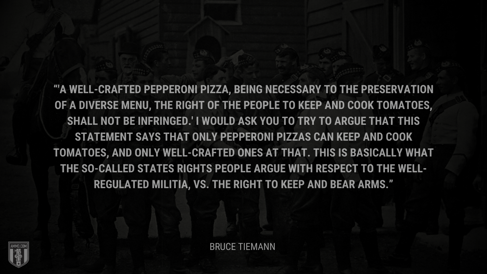 &ldquo;A well-crafted pepperoni pizza, being necessary to the preservation of a diverse menu, the right of the people to keep and cook tomatoes, shall not be infringed.' I would ask you to try to argue that this statement says that only pepperoni pizzas can keep and cook tomatoes, and only well-crafted ones at that. This is basically what the so-called states rights people argue with respect to the well-regulated militia, vs. the right to keep and bear arms.&rdquo; - Bruce Tiemann
