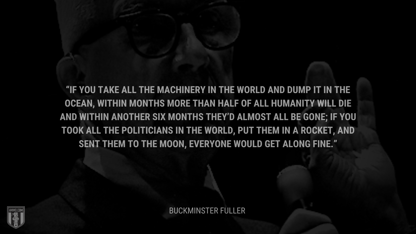 &ldquo;If you take all the machinery in the world and dump it in the ocean, within months more than half of all humanity will die and within another six months they’d almost all be gone; if you took all the politicians in the world, put them in a rocket, and sent them to the moon, everyone would get along fine. - Buckminster Fuller 