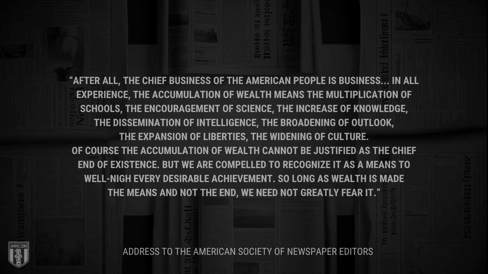 &ldquo;After all, the chief business of the American people is business... In all experience, the accumulation of wealth means the multiplication of schools, the encouragement of science, the increase of knowledge, the dissemination of intelligence, the broadening of outlook, the expansion of liberties, the widening of culture. Of course the accumulation of wealth cannot be justified as the chief end of existence. But we are compelled to recognize it as a means to well-nigh every desirable achievement. So long as wealth is made the means and not the end, we need not greatly fear it.&rdquo; - Calvin Coolidge