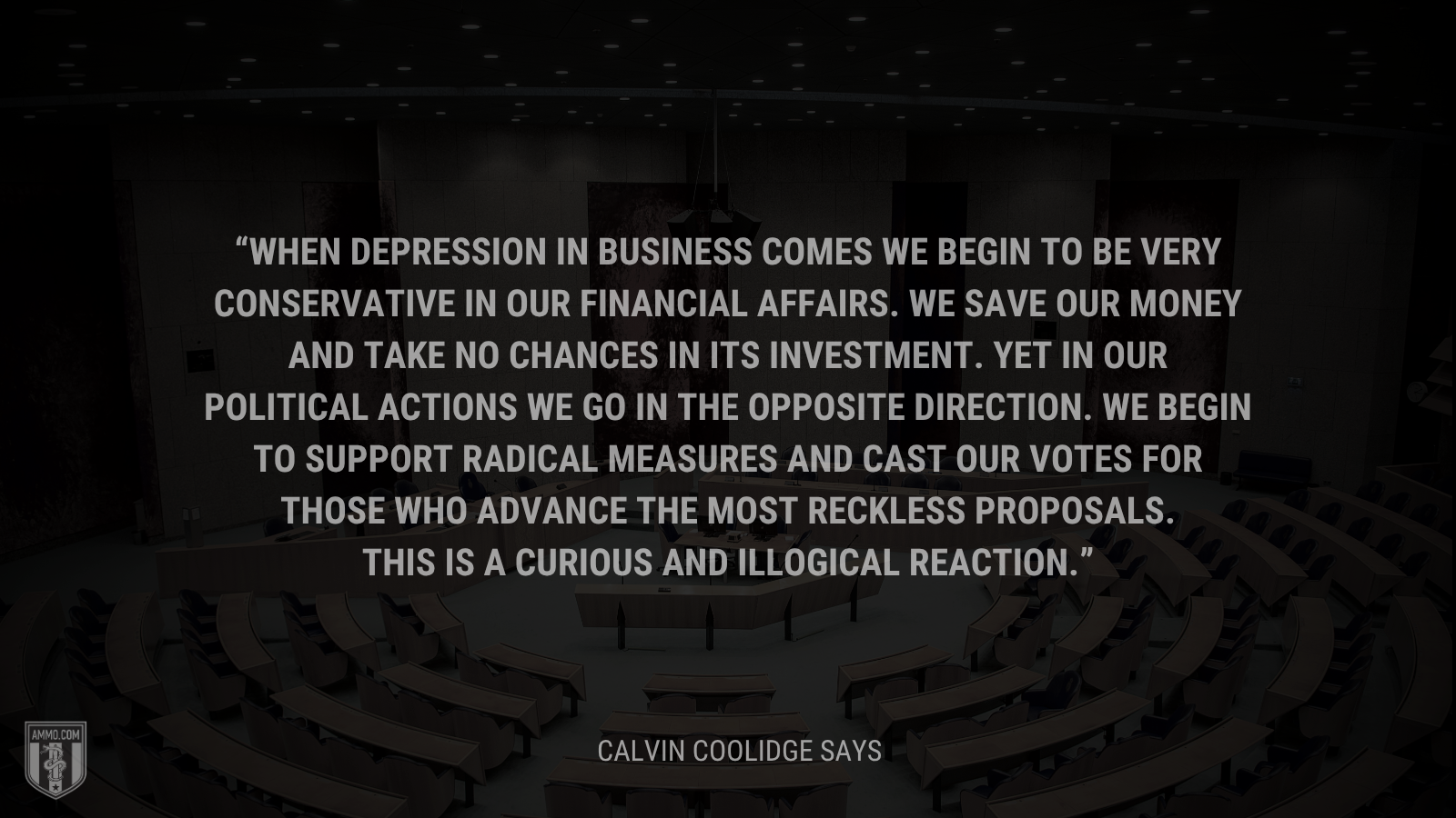 &ldquo;When depression in business comes we begin to be very conservative in our financial affairs. We save our money and take no chances in its investment. Yet in our political actions we go in the opposite direction. We begin to support radical measures and cast our votes for those who advance the most reckless proposals. This is a curious and illogical reaction.&rdquo; - Calvin Coolidge