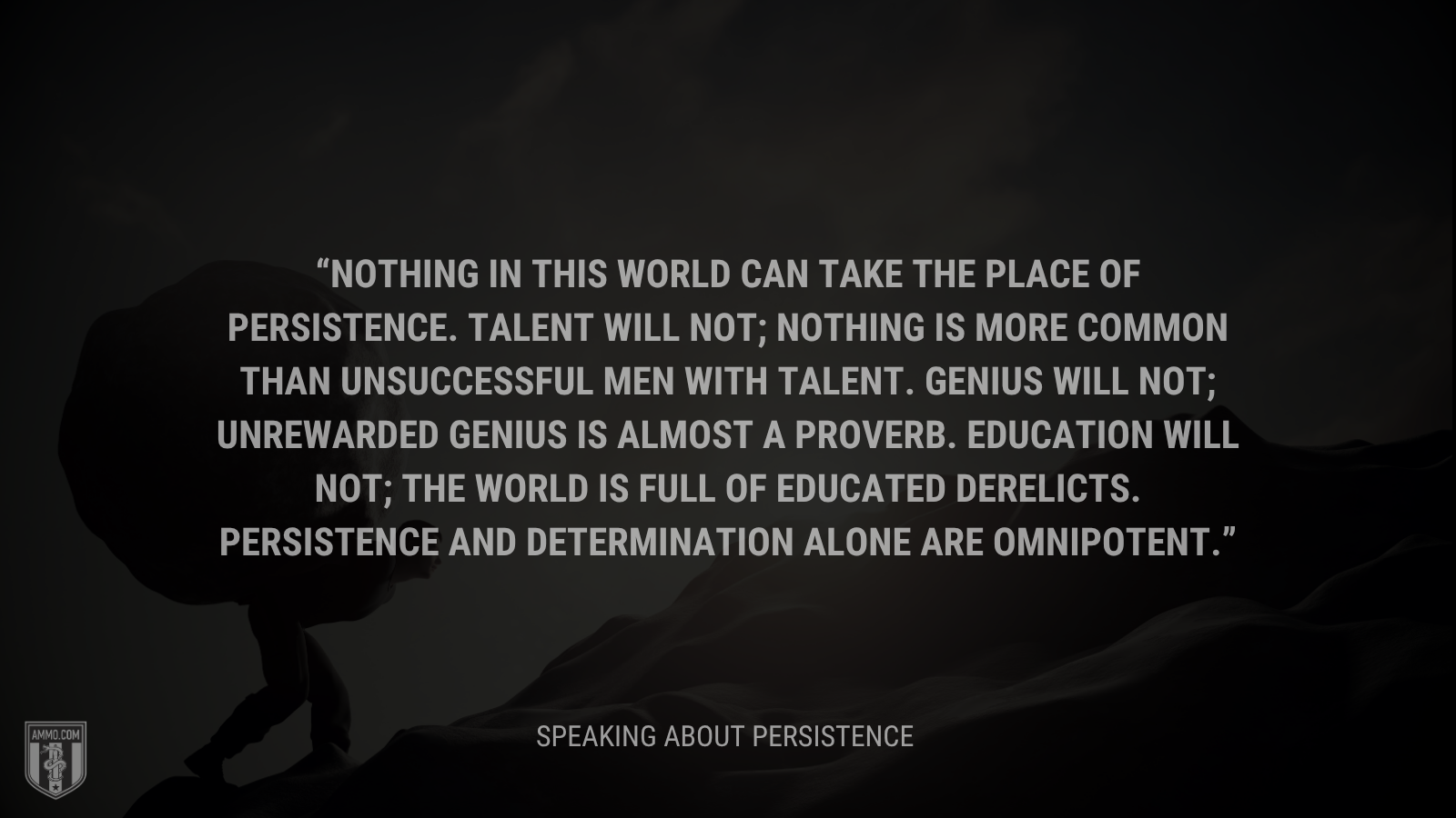 Nothing in this world can take the place of persistence.  Talent will not; nothing is more common than unsuccessful men with talent.  Genius will not; unrewarded genius is almost a proverb.  Education will not; the world is full of educated derelicts.  Persistence and determination alone are omnipotent.
