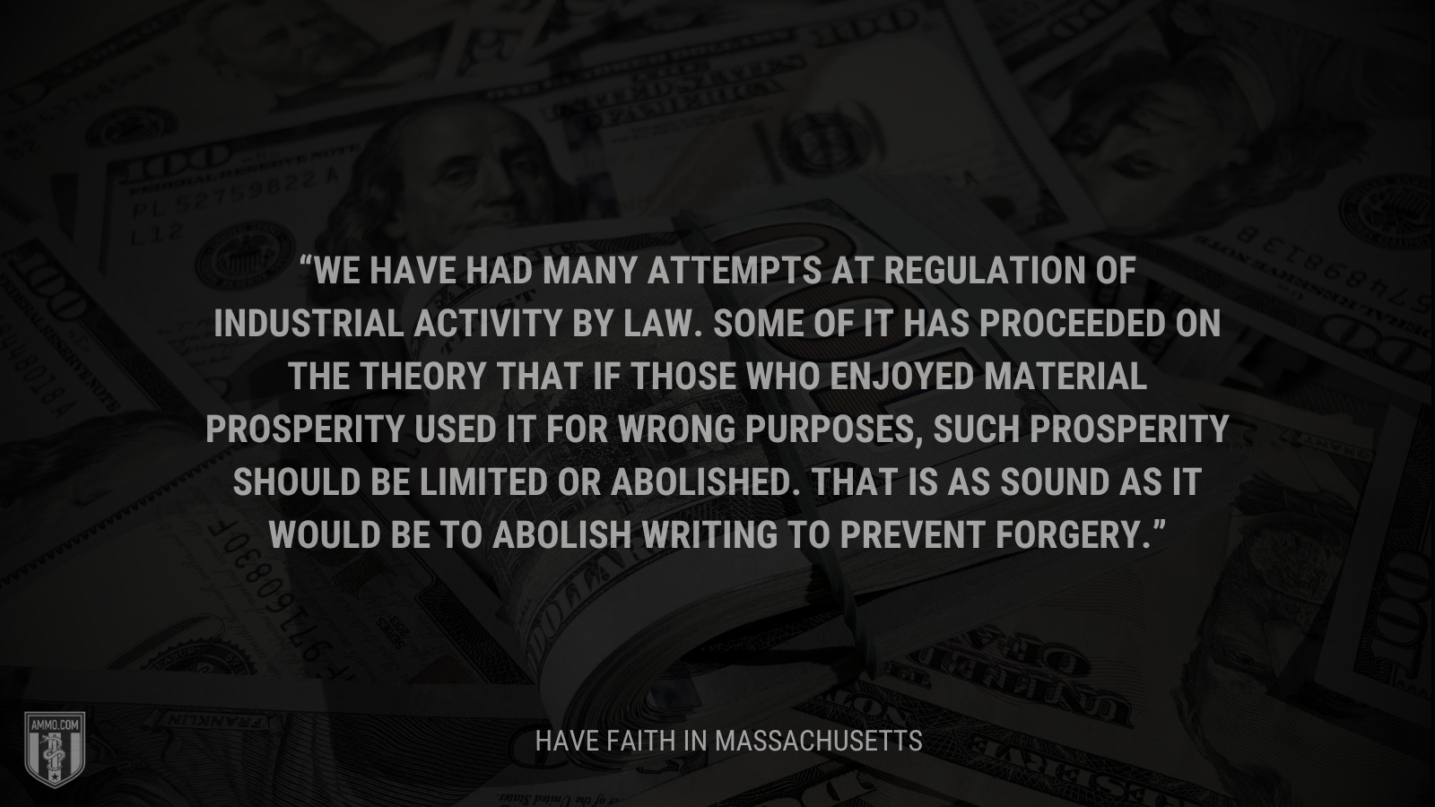 &ldquo;We have had many attempts at regulation of industrial activity by law. Some of it has proceeded on the theory that if those who enjoyed material prosperity used it for wrong purposes, such prosperity should be limited or abolished. That is as sound as it would be to abolish writing to prevent forgery.&rdquo; - Calvin Coolidge
