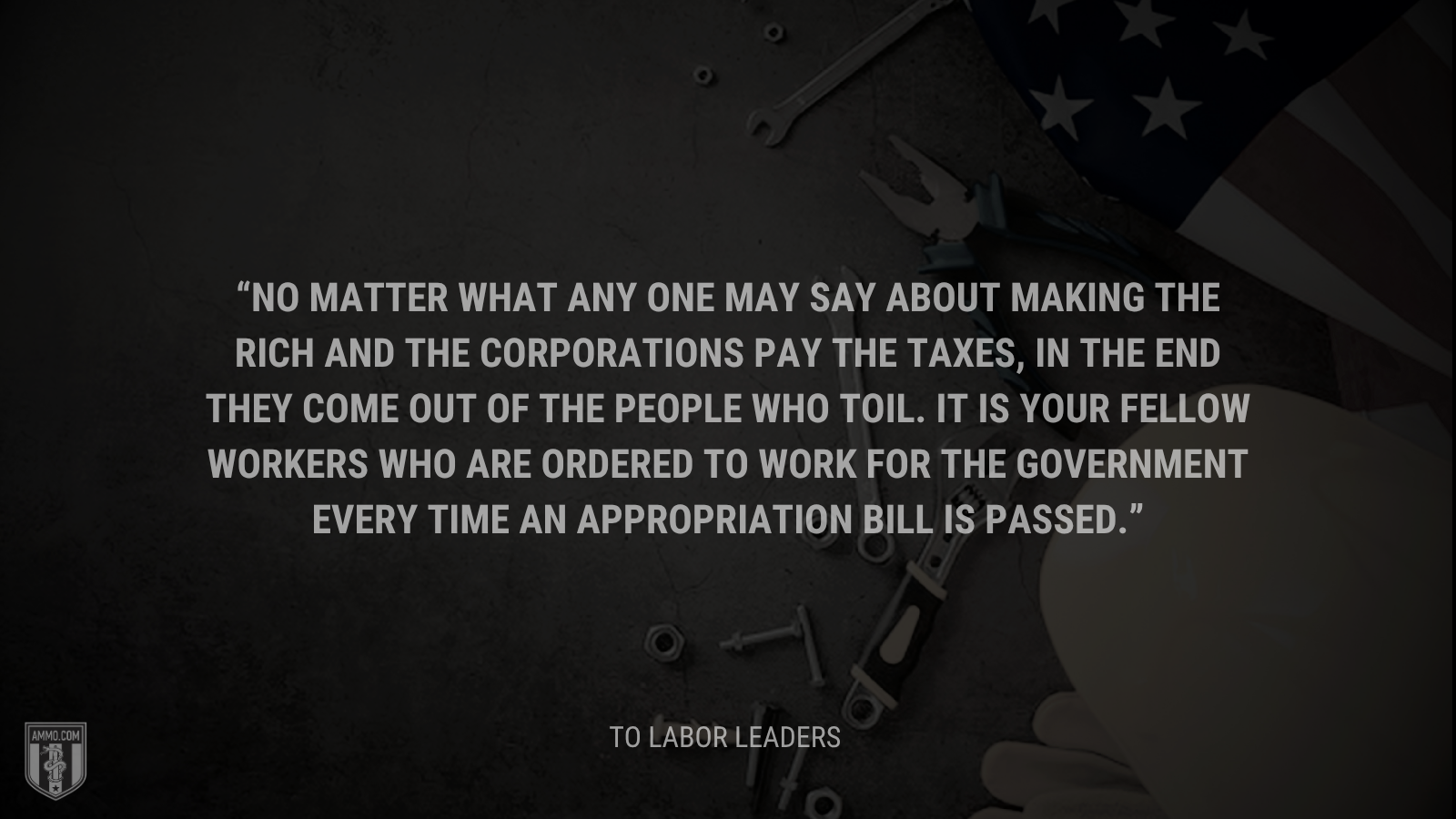 &ldquo;No matter what any one may say about making the rich and the corporations pay the taxes, in the end they come out of the people who toil. It is your fellow workers who are ordered to work for the Government every time an appropriation bill is passed.&rdquo; - Calvin Coolidge