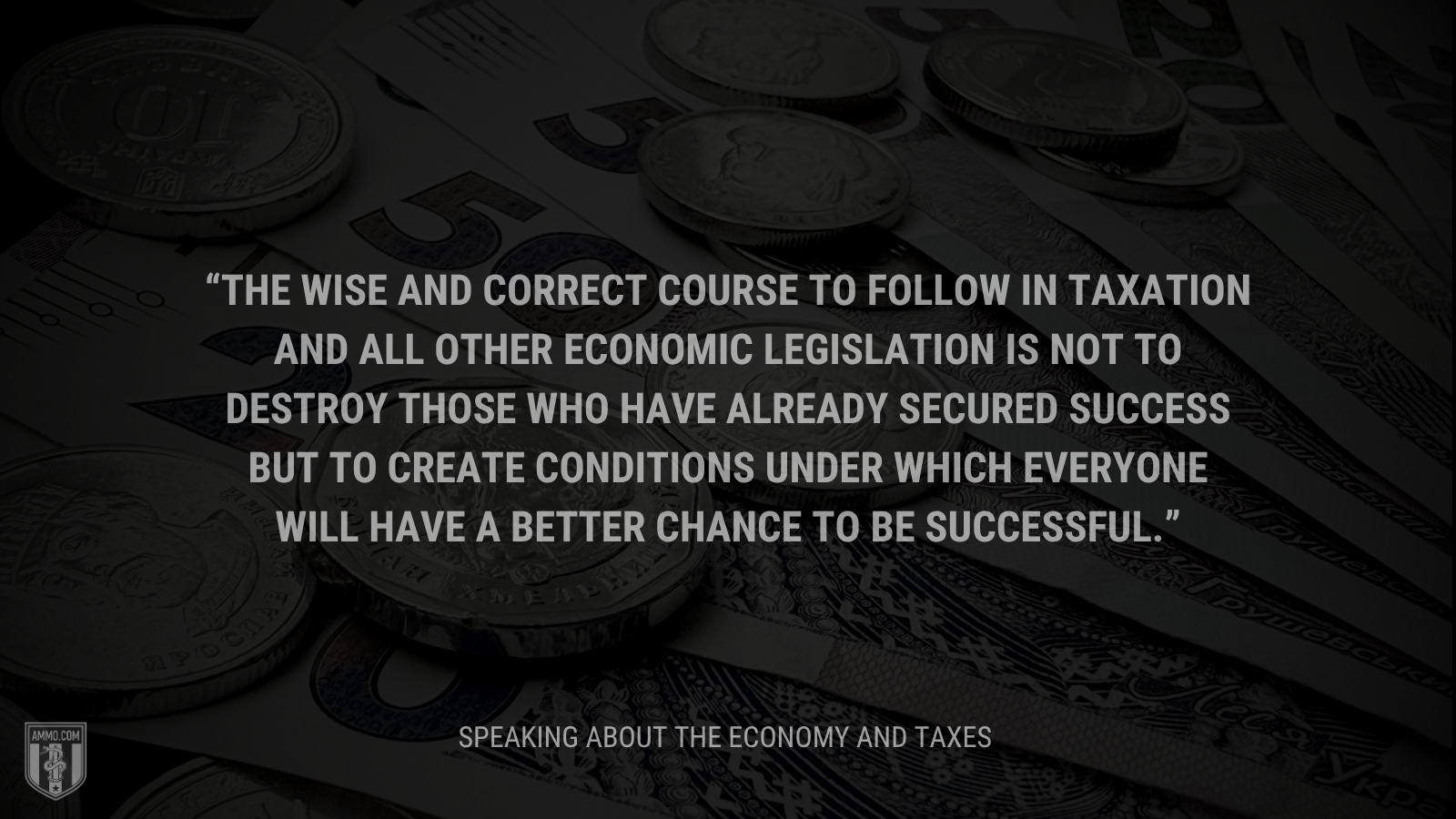 &ldquo;The wise and correct course to follow in taxation and all other economic legislation is not to destroy those who have already secured success but to create conditions under which everyone will have a better chance to be successful.&rdquo; - Calvin Coolidge