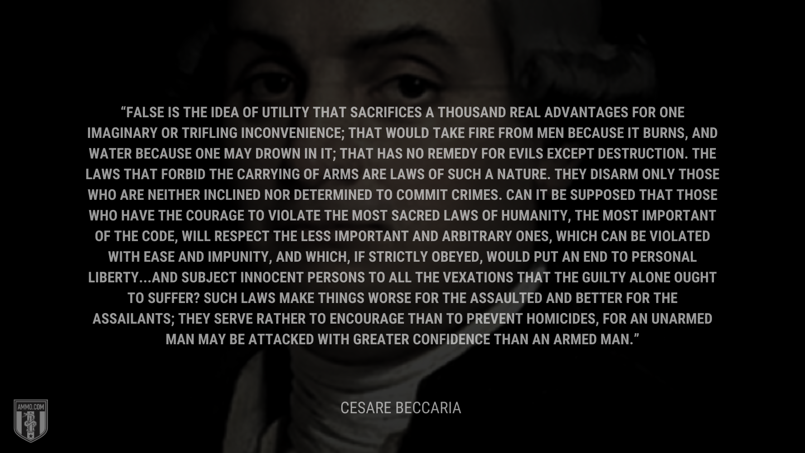 &ldquo;False is the idea of utility that sacrifices a thousand real advantages for one imaginary or trifling inconvenience; that would take fire from men because it burns, and water because one may drown in it; that has no remedy for evils except destruction. The laws that forbid the carrying of arms are laws of such a nature. They disarm only those who are neither inclined nor determined to commit crimes. Can it be supposed that those who have the courage to violate the most sacred laws of humanity, the most important of the code, will respect the less important and arbitrary ones, which can be violated with ease and impunity, and which, if strictly obeyed, would put an end to personal liberty...and subject innocent persons to all the vexations that the guilty alone ought to suffer? Such laws make things worse for the assaulted and better for the assailants; they serve rather to encourage than to prevent homicides, for an unarmed man may be attacked with greater confidence than an armed man.&rdquo; - Cesare Beccaria