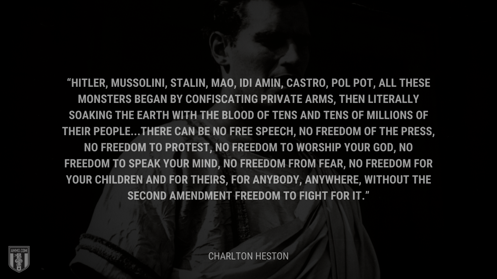 &ldquo;Hitler, Mussolini, Stalin, Mao, Idi Amin, Castro, Pol Pot, all these monsters began by confiscating private arms, then literally soaking the earth with the blood of tens and tens of millions of their people...There can be no free speech, no freedom of the press, no freedom to protest, no freedom to worship your god, no freedom to speak your mind, no freedom from fear, no freedom for your children and for theirs, for anybody, anywhere, without the Second Amendment freedom to fight for it.&rdquo; - Charlton Heston