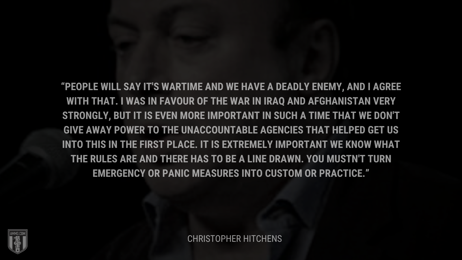 &ldquo;People will say it's wartime and we have a deadly enemy, and I agree with that. I was in favour of the war in Iraq and Afghanistan very strongly, but it is even more important in such a time that we don't give away power to the unaccountable agencies that helped get us into this in the first place. It is extremely important we know what the rules are and there has to be a line drawn. You mustn't turn emergency or panic measures into custom or practice.&rdquo; - Christopher Hitchens