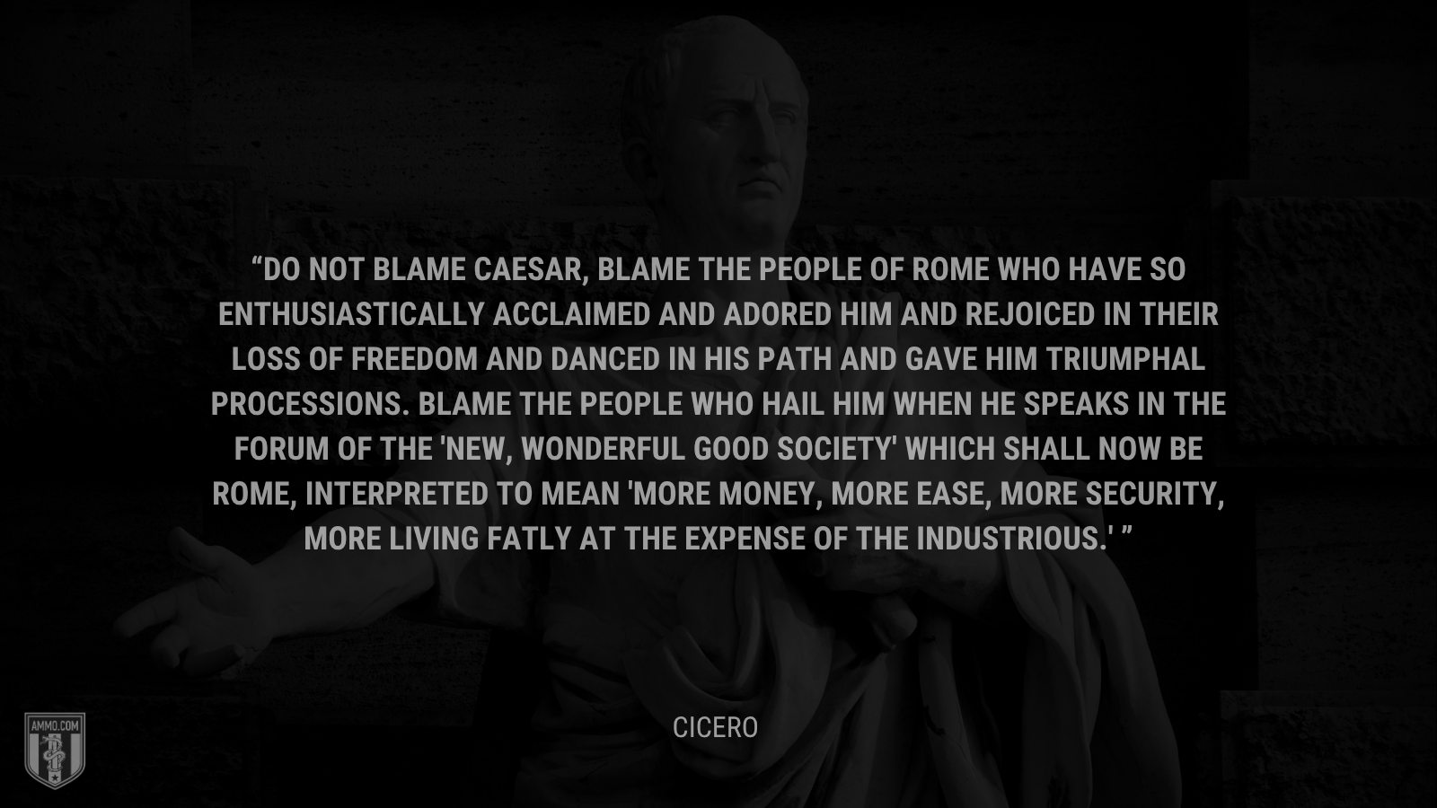 &ldquo;Do not blame Caesar, blame the people of Rome who have so enthusiastically acclaimed and adored him and rejoiced in their loss of freedom and danced in his path and gave him triumphal processions. Blame the people who hail him when he speaks in the Forum of the 'new, wonderful good society' which shall now be Rome, interpreted to mean 'more money, more ease, more security, more living fatly at the expense of the industrious.' - Cicero