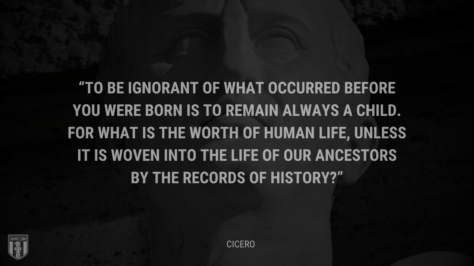 &ldquo;To be ignorant of what occurred before you were born is to remain always a child. For what is the worth of human life, unless it is woven into the life of our ancestors by the records of history?&rdquo; - Cicero