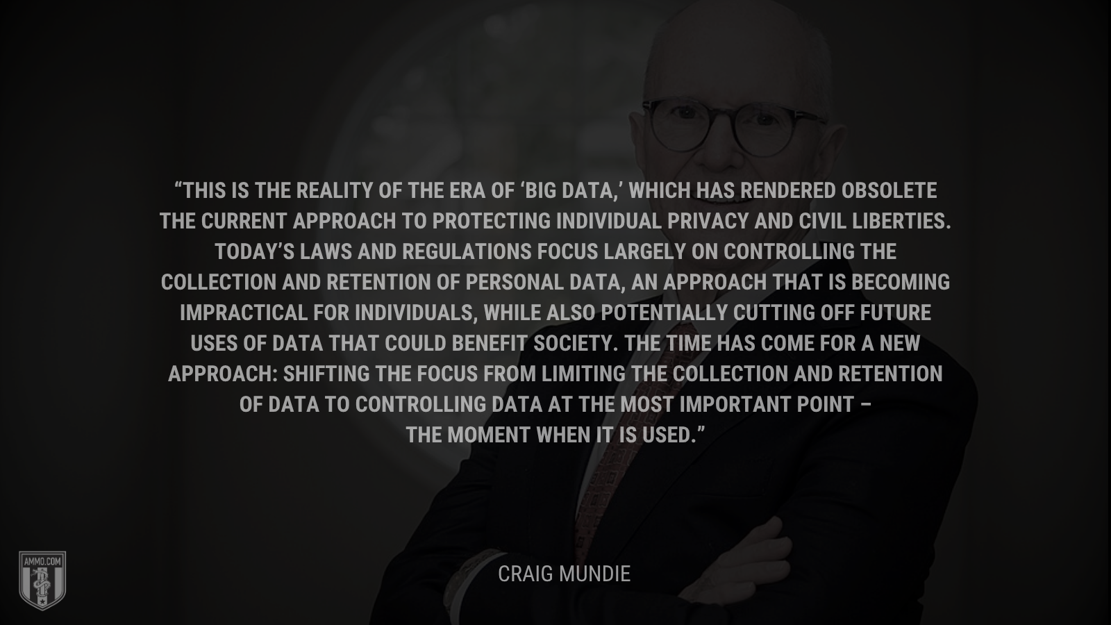 &ldquo;This is the reality of the era of ‘big data,’ which has rendered obsolete the current approach to protecting individual privacy and civil liberties. Today’s laws and regulations focus largely on controlling the collection and retention of personal data, an approach that is becoming impractical for individuals, while also potentially cutting off future uses of data that could benefit society. The time has come for a new approach: shifting the focus from limiting the collection and retention of data to controlling data at the most important point – the moment when it is used.&rdquo; - Craig Mundie