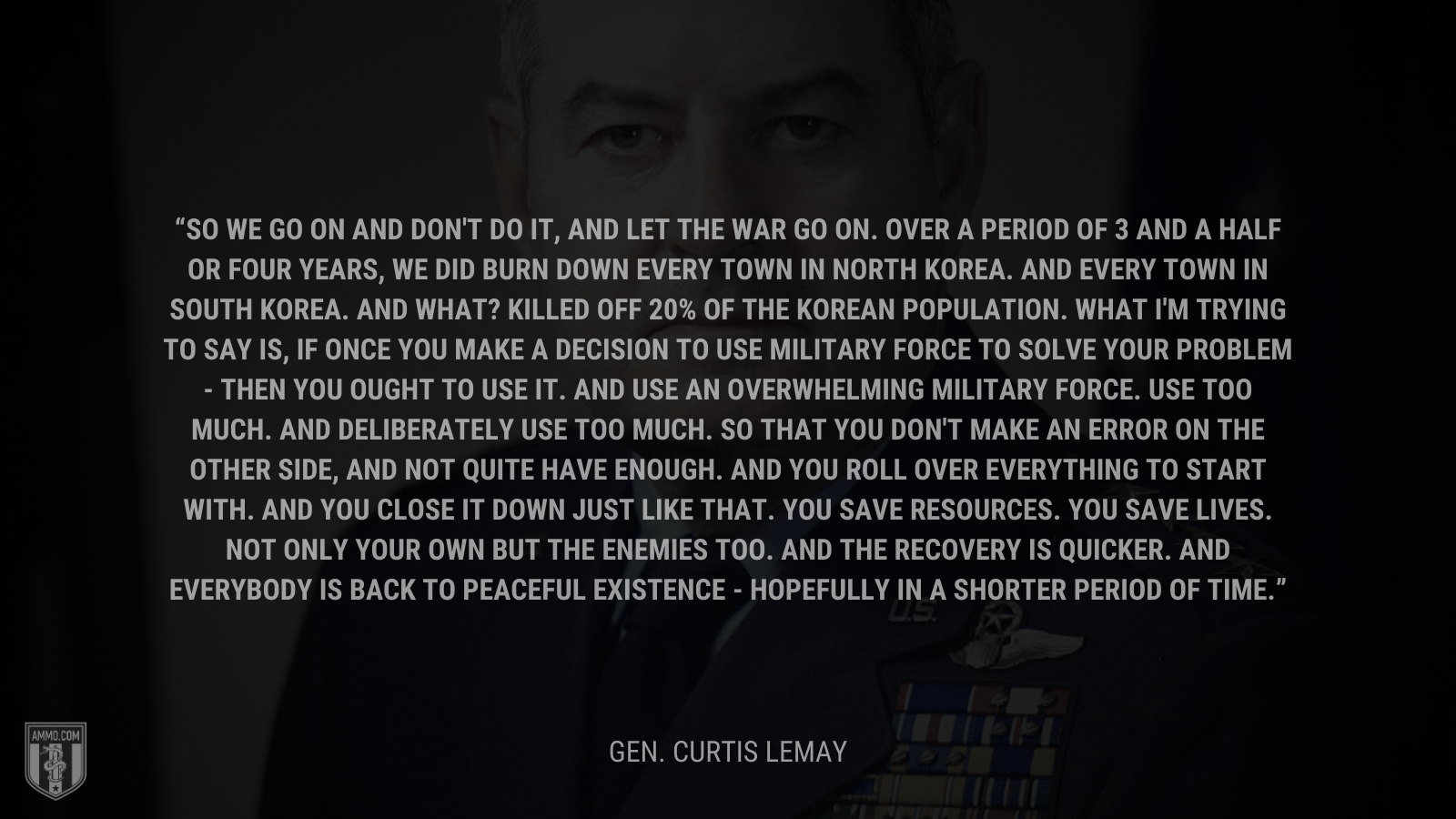 &ldquo;So we go on and don't do it, and let the war go on. Over a period of 3 and a half or four years, we did burn down every town in North Korea. And every town in South Korea. And what? Killed off 20% of the Korean population. What I'm trying to say is, if once you make a decision to use military force to solve your problem - then you ought to use it. And use an overwhelming military force. Use too much. And deliberately use too much. So that you don't make an error on the other side, and not quite have enough. And you roll over everything to start with. And you close it down just like that. You save resources. You save lives. Not only your own but the enemies too. And the recovery is quicker. And everybody is back to peaceful existence - hopefully in a shorter period of time.&rdquo; - Gen. Curtis Lemay
