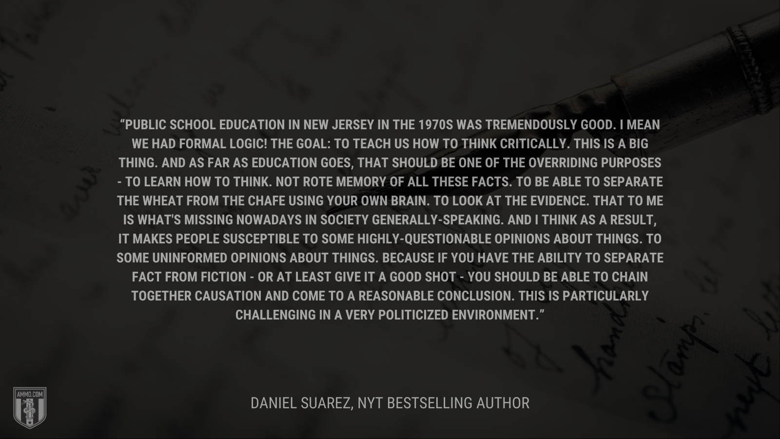 &ldquo;Public school education in New Jersey in the 1970s was tremendously good.  I mean we had formal logic!  The goal: to teach us how to think critically.  This is a big thing.  And as far as education goes, that should be one of the overriding purposes - to learn how to think.  Not rote memory of all these facts.  To be able to separate the wheat from the chafe using your own brain. To look at the evidence.  That to me is what's missing nowadays in society generally-speaking.  And I think as a result, it makes people susceptible to some highly-questionable opinions about things.  To some uninformed opinions about things.  Because if you have the ability to separate fact from fiction - or at least give it a good shot - you should be able to chain together causation and come to a reasonable conclusion.  This is particularly challenging in a very politicized environment.&rdquo; - Daniel Suarez