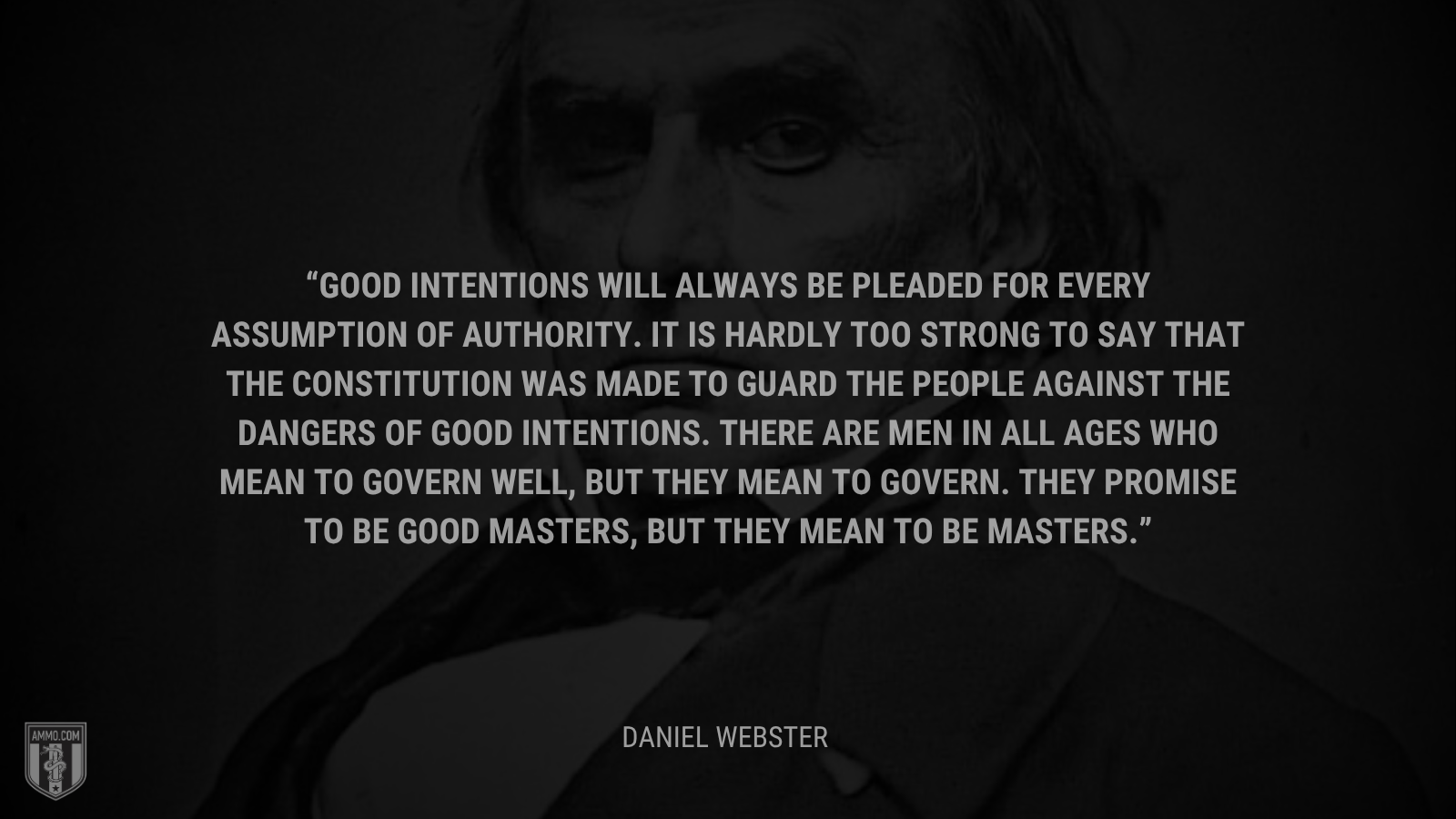 &ldquo;Good intentions will always be pleaded for every assumption of authority. It is hardly too strong to say that the Constitution was made to guard the people against the dangers of good intentions. There are men in all ages who mean to govern well, but they mean to govern. They promise to be good masters, but they mean to be masters. - Daniel Webster