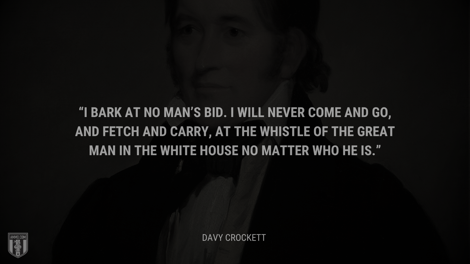 &ldquo;I bark at no man’s bid. I will never come and go, and fetch and carry, at the whistle of the great man in the White House no matter who he is.&rdquo; - Davy Crickett