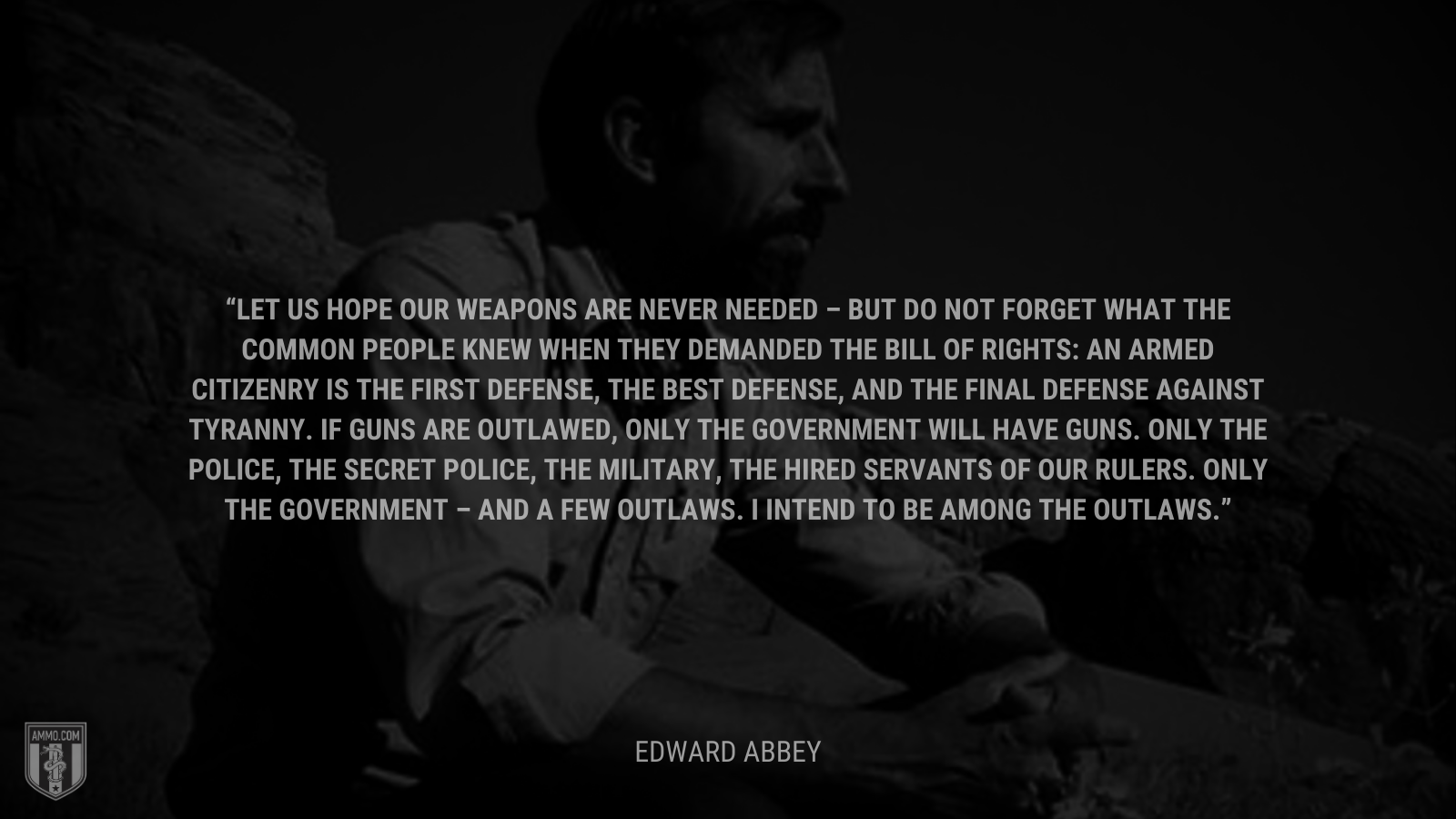 &ldquo;Let us hope our weapons are never needed – but do not forget what the common people knew when they demanded the Bill of Rights: An armed citizenry is the first defense, the best defense, and the final defense against tyranny. If guns are outlawed, only the government will have guns. Only the police, the secret police, the military, the hired servants of our rulers. Only the government – and a few outlaws. I intend to be among the outlaws.&rdquo; - Edward Abbey