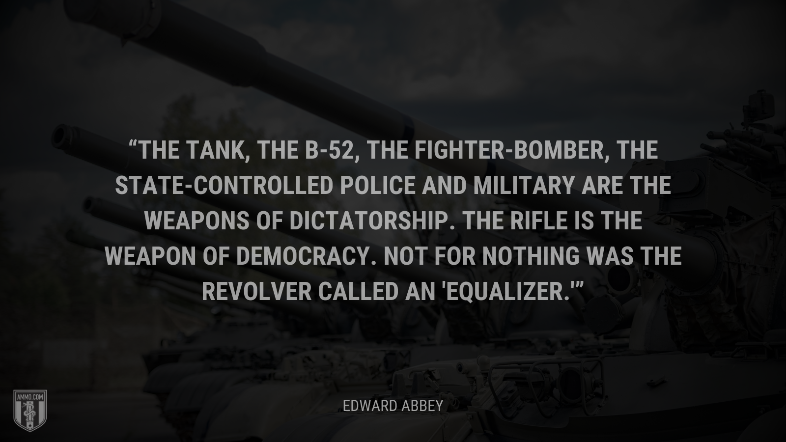 &ldquo;The tank, the B-52, the fighter-bomber, the state-controlled police and military are the weapons of dictatorship. The rifle is the weapon of democracy. Not for nothing was the revolver called an 'equalizer.'&rdquo; - Edward Abbey