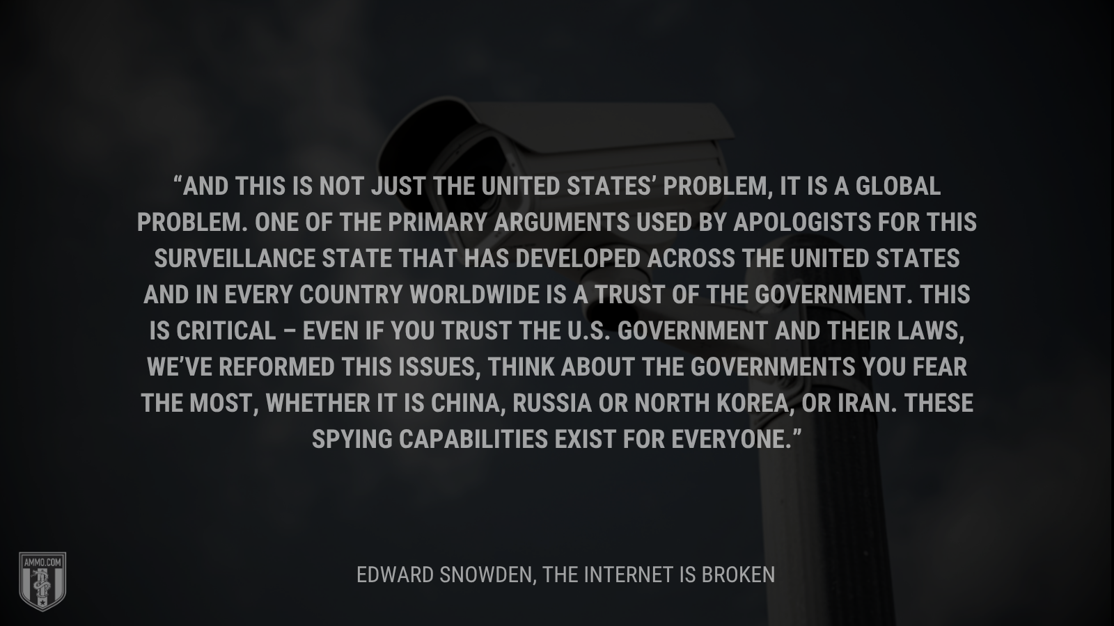 &ldquo;And this is not just the United States’ problem, it is a global problem. One of the primary arguments used by apologists for this surveillance state that has developed across the United States and in every country worldwide is a trust of the government. This is critical – even if you trust the U.S. government and their laws, we’ve reformed this issues, think about the governments you fear the most, whether it is China, Russia or North Korea, or Iran. These spying capabilities exist for everyone.&rdquo; - Edward Snowden