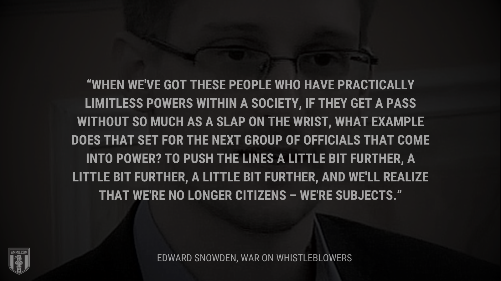 &ldquo;When we've got these people who have practically limitless powers within a society, if they get a pass without so much as a slap on the wrist, what example does that set for the next group of officials that come into power? To push the lines a little bit further, a little bit further, a little bit further, and we'll realize that we're no longer citizens – we're subjects.&rdquo; - Edward Snowden