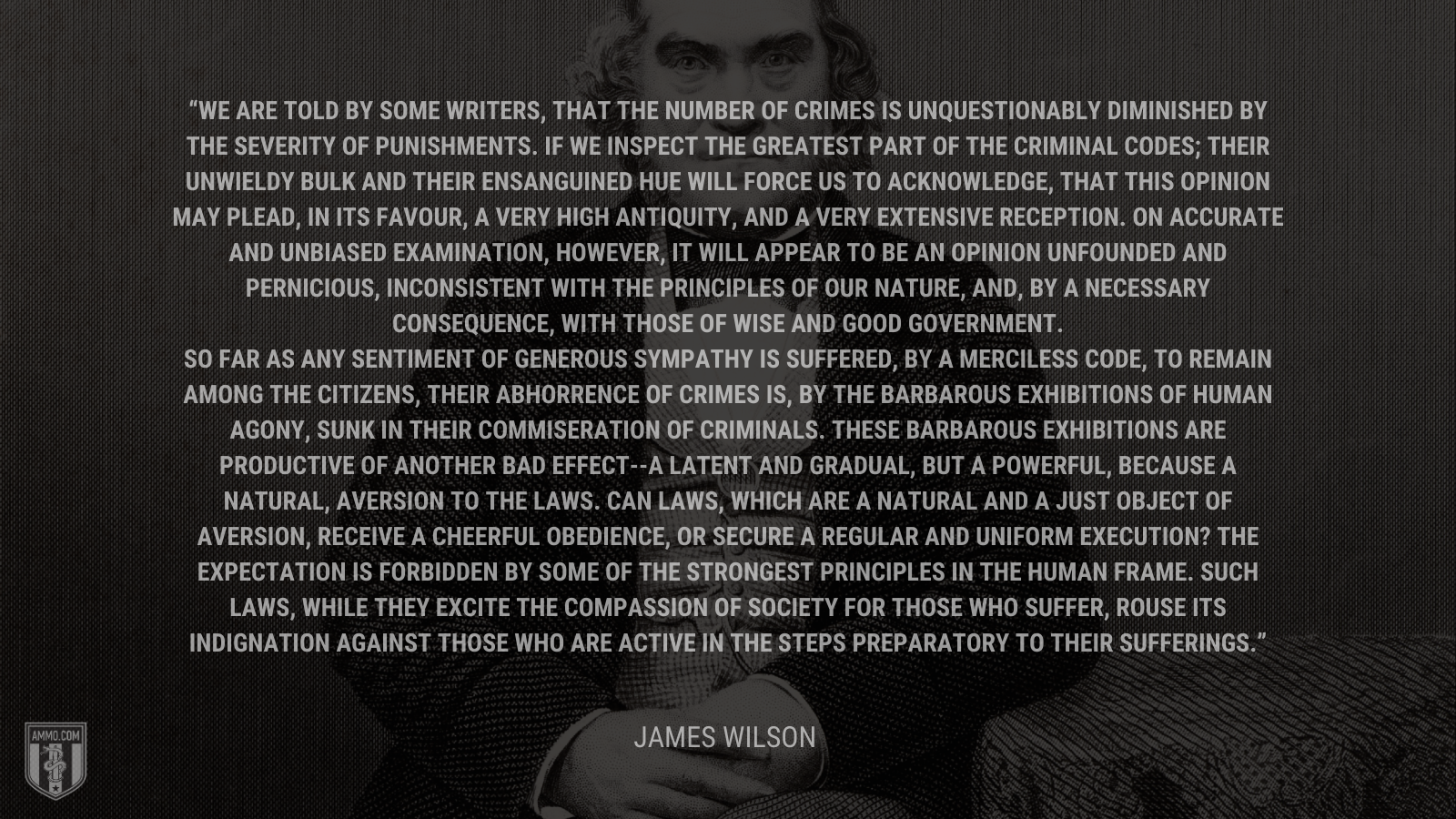 &ldquo;We are told by some writers, that the number of crimes is unquestionably diminished by the severity of punishments. If we inspect the greatest part of the criminal codes; their unwieldy bulk and their ensanguined hue will force us to acknowledge, that this opinion may plead, in its favour, a very high antiquity, and a very extensive reception. On accurate and unbiased examination, however, it will appear to be an opinion unfounded and pernicious, inconsistent with the principles of our nature, and, by a necessary consequence, with those of wise and good government. So far as any sentiment of generous sympathy is suffered, by a merciless code, to remain among the citizens, their abhorrence of crimes is, by the barbarous exhibitions of human agony, sunk in their commiseration of criminals. These barbarous exhibitions are productive of another bad effect--a latent and gradual, but a powerful, because a natural, aversion to the laws. Can laws, which are a natural and a just object of aversion, receive a cheerful obedience, or secure a regular and uniform execution? The expectation is forbidden by some of the strongest principles in the human frame. Such laws, while they excite the compassion of society for those who suffer, rouse its indignation against those who are active in the steps preparatory to their sufferings.&rdquo; - James Wilson