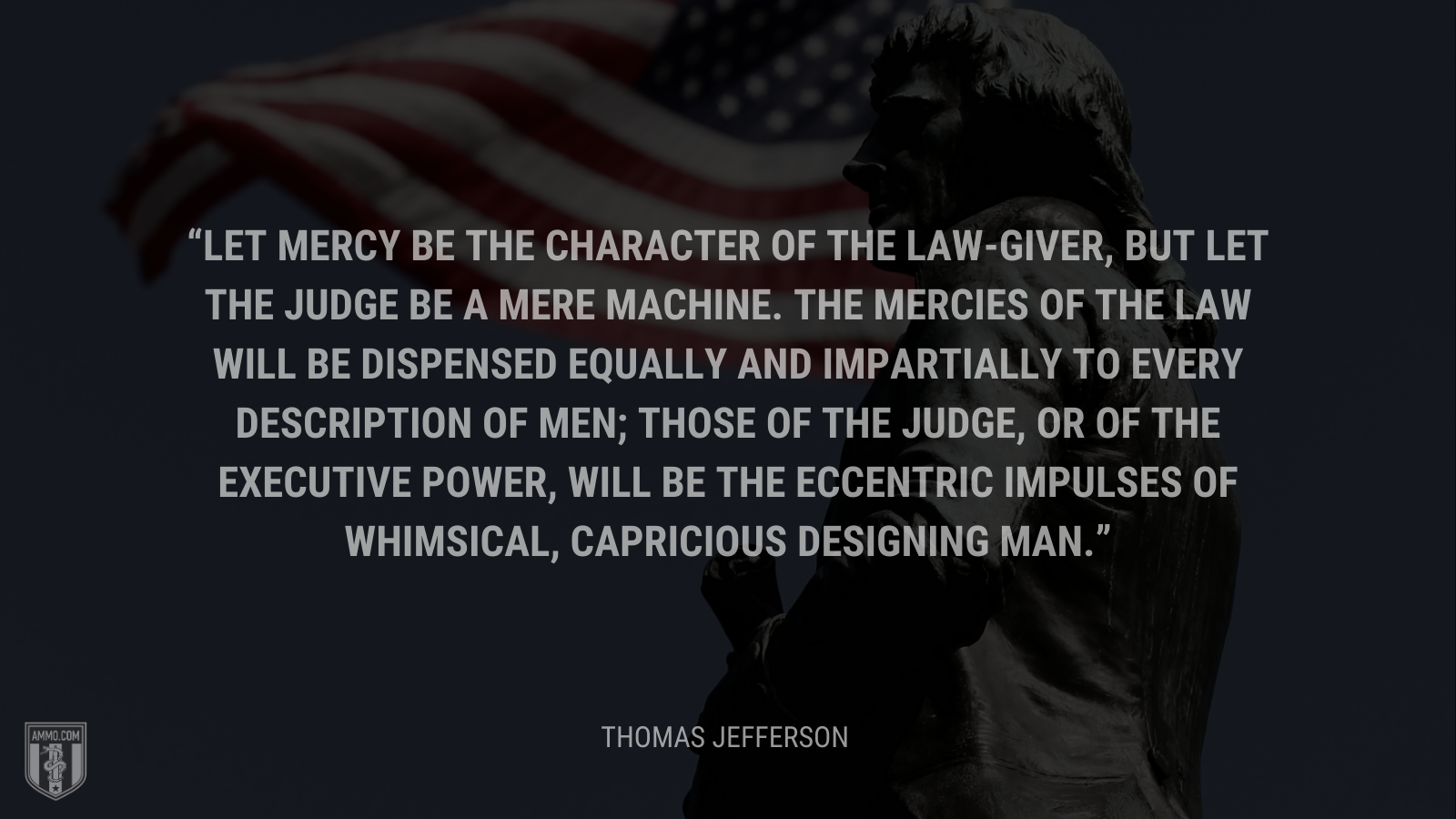 &ldquo;Let mercy be the character of the law-giver, but let the judge be a mere machine. The mercies of the law will be dispensed equally and impartially to every description of men; those of the judge, or of the executive power, will be the eccentric impulses of whimsical, capricious designing man.&rdquo; - Thomas Jefferson