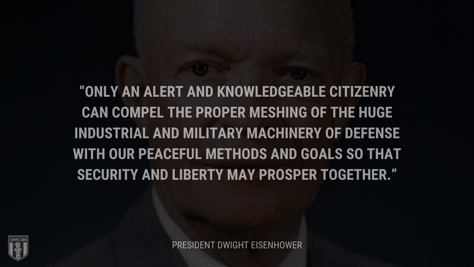 &ldquo;Only an alert and knowledgeable citizenry can compel the proper meshing of the huge industrial and military machinery of defense with our peaceful methods and goals so that security and liberty may prosper together.&rdquo; - President Dwight Eisenhower