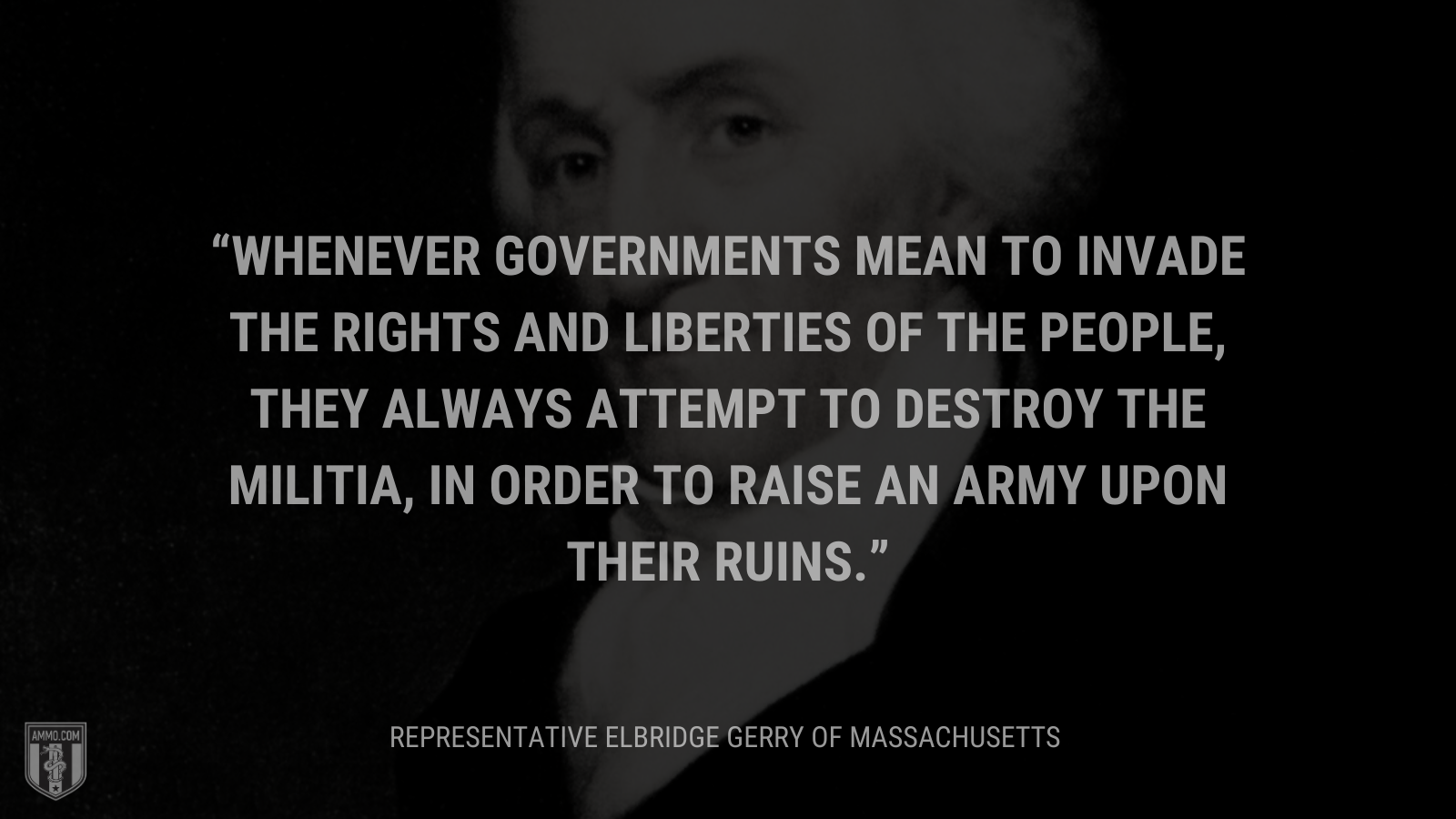 &ldquo;Whenever governments mean to invade the rights and liberties of the people, they always attempt to destroy the militia, in order to raise an army upon their ruins.&rdquo; - Representative Elbridge Gerry