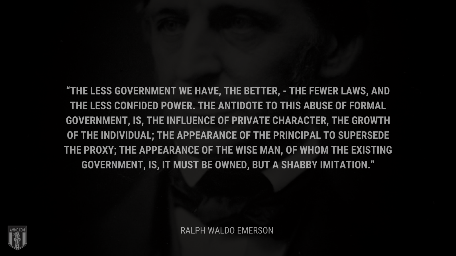 &ldquo;The less government we have, the better, - the fewer laws, and the less confided power. The antidote to this abuse of formal Government, is, the influence of private character, the growth of the Individual; the appearance of the principal to supersede the proxy; the appearance of the wise man, of whom the existing government, is, it must be owned, but a shabby imitation. - Ralph Waldo Emerson
