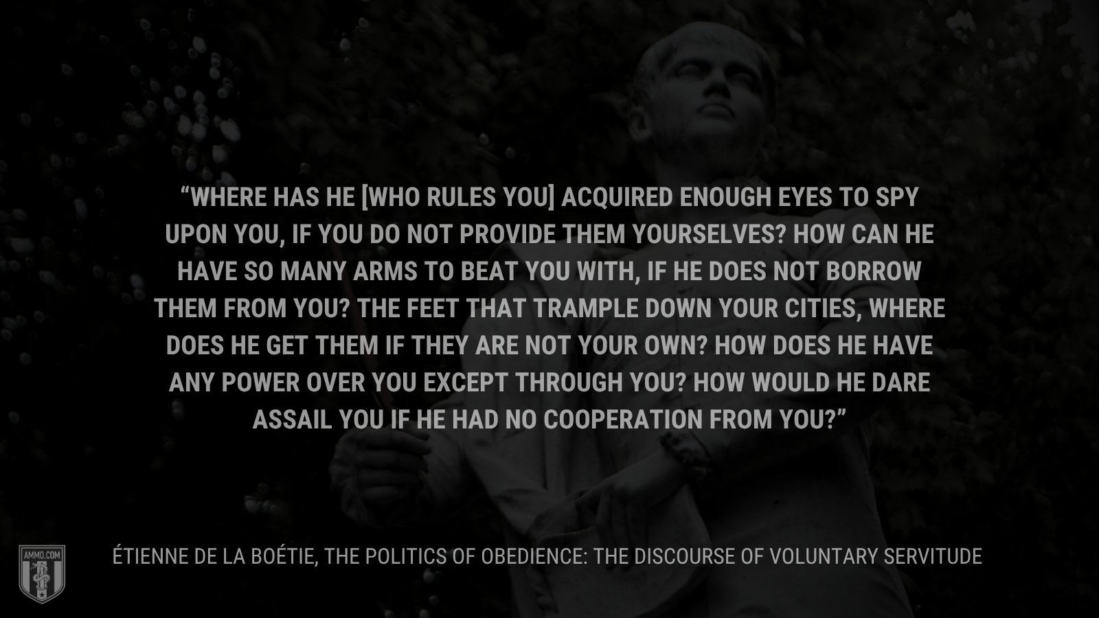 &ldquo;Where has he [who rules you] acquired enough eyes to spy upon you, if you do not provide them yourselves? How can he have so many arms to beat you with, if he does not borrow them from you? The feet that trample down your cities, where does he get them if they are not your own? How does he have any power over you except through you? How would he dare assail you if he had no cooperation from you?”&rdquo - Étienne de la Boétie