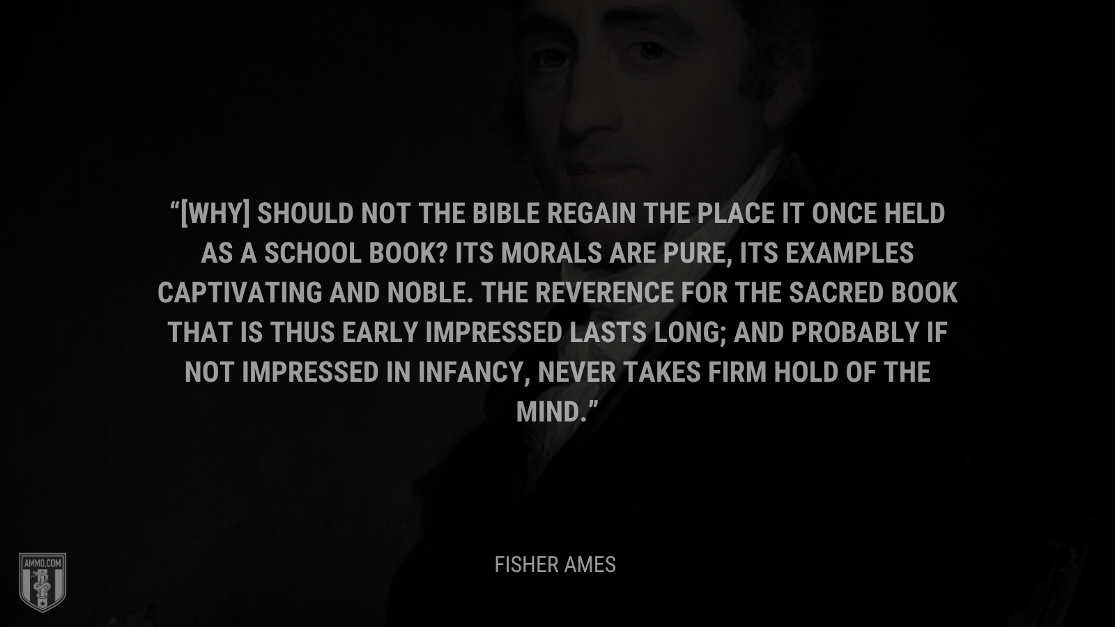 &ldquo;[Why] should not the Bible regain the place it once held as a school book? Its morals are pure, its examples captivating and noble. The reverence for the Sacred Book that is thus early impressed lasts long; and probably if not impressed in infancy, never takes firm hold of the mind.&rdquo; - Fisher Ames