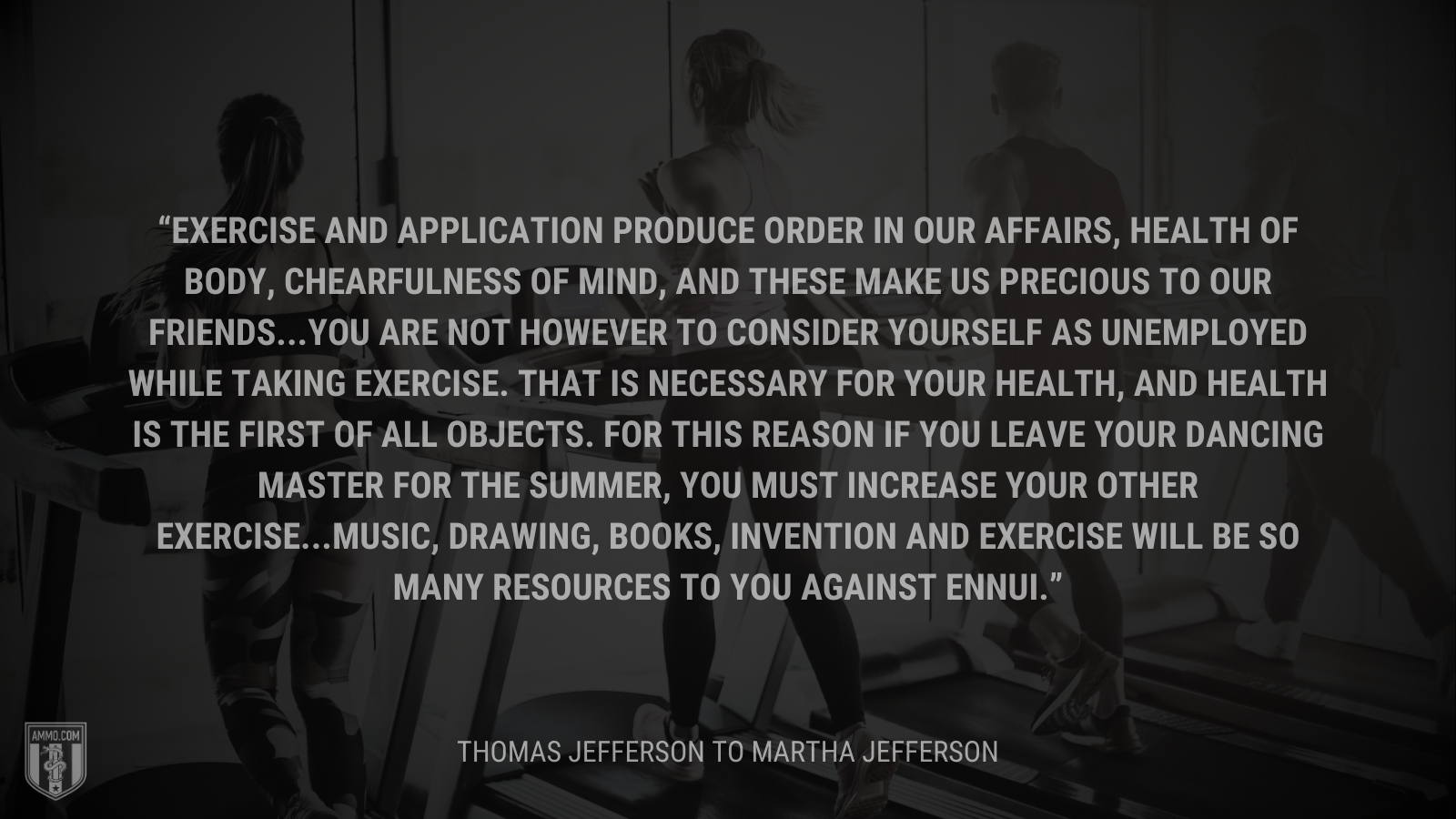 &ldquo;Exercise and application produce order in our affairs, health of body, chearfulness of mind, and these make us precious to our friends...You are not however to consider yourself as unemployed while taking exercise. That is necessary for your health, and health is the first of all objects. For this reason if you leave your dancing master for the summer, you must increase your other exercise...Music, drawing, books, invention and exercise will be so many resources to you against ennui.&rdquo; - Thomas Jefferson