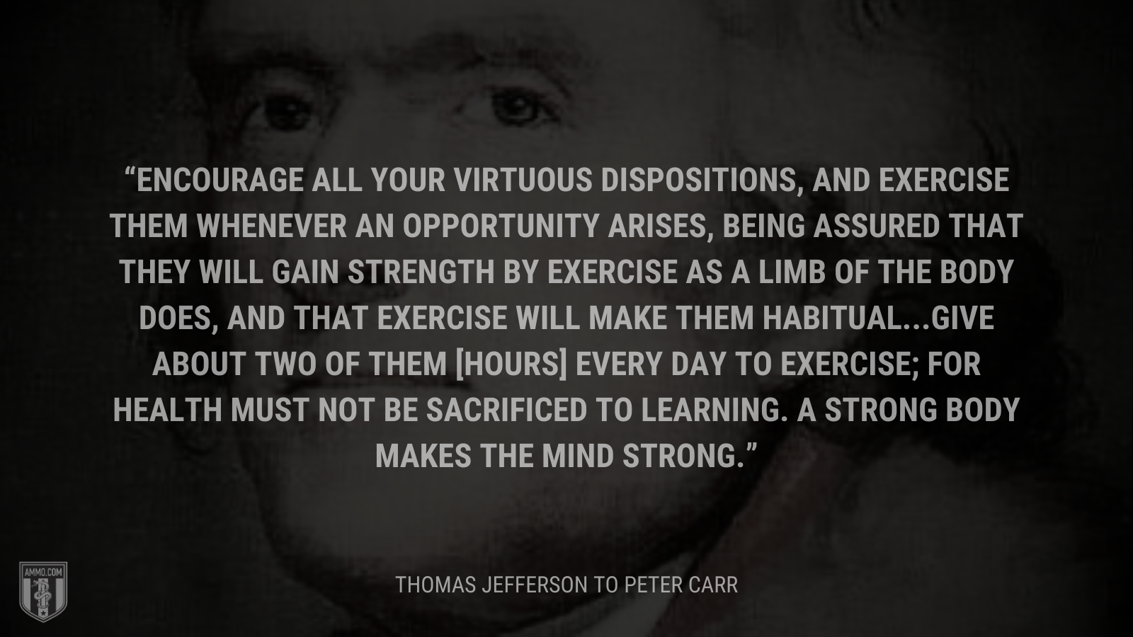 &ldquo;Encourage all your virtuous dispositions, and exercise them whenever an opportunity arises, being assured that they will gain strength by exercise as a limb of the body does, and that exercise will make them habitual...Give about two of them [hours] every day to exercise; for health must not be sacrificed to learning. A strong body makes the mind strong.&rdquo; - Thomas Jefferson
