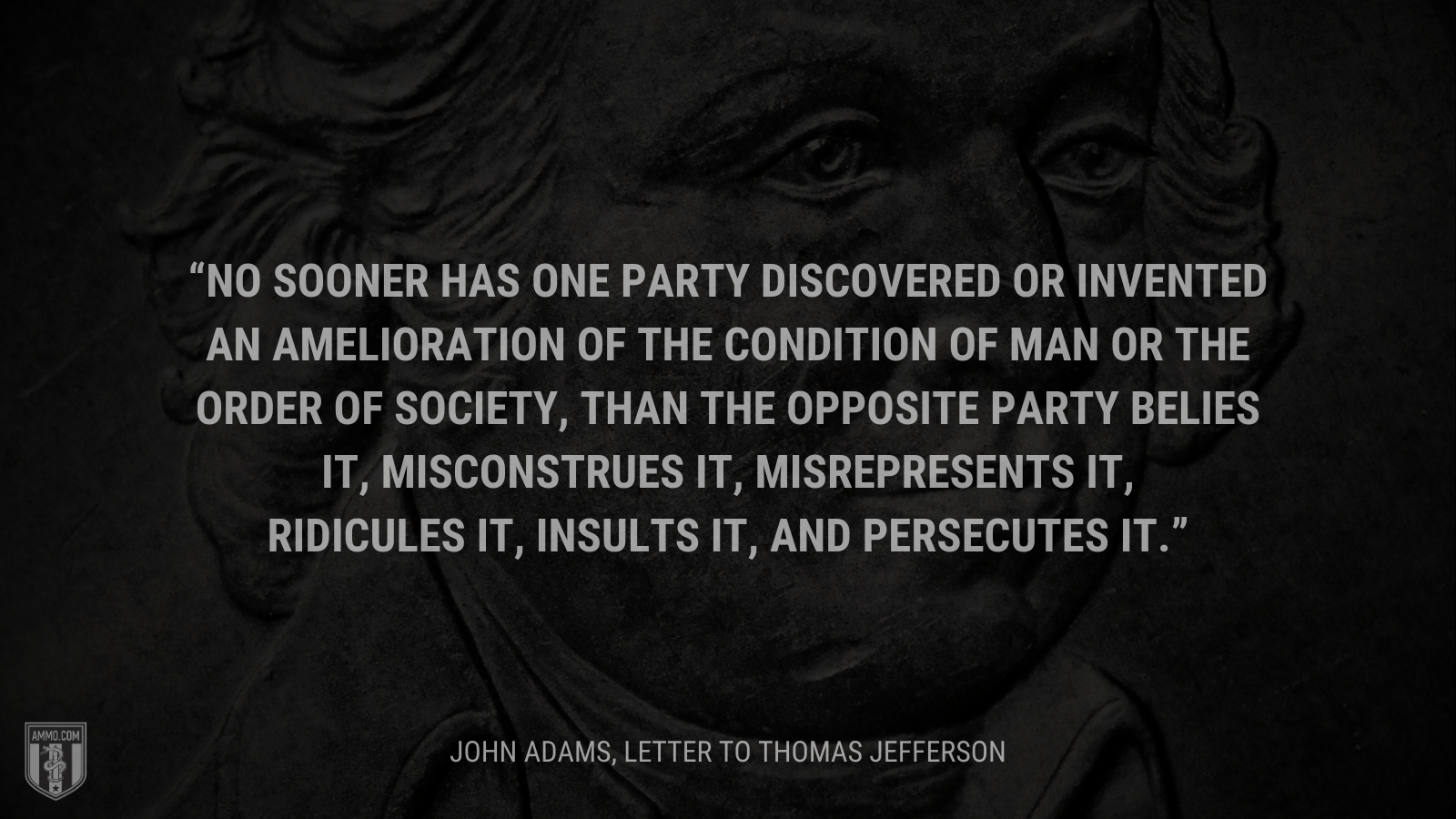 &ldquo; No sooner has one Party discovered or invented an Amelioration of the Condition of Man or the order of Society, than the opposite Party belies it, misconstrues it, misrepresents it, ridicules it, insults it, and persecutes it.&rdquo; - John Adams