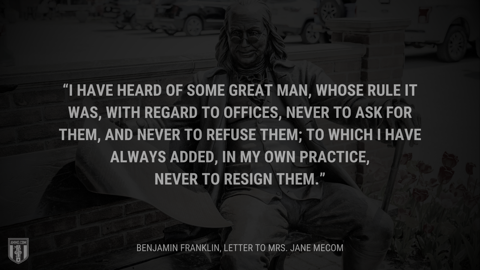 &ldquo;I have heard of some great man, whose rule it was, with regard to offices, never to ask for them, and never to refuse them; to which I have always added, in my own practice, never to resign them.&rdquo; - Benjamin Franklin